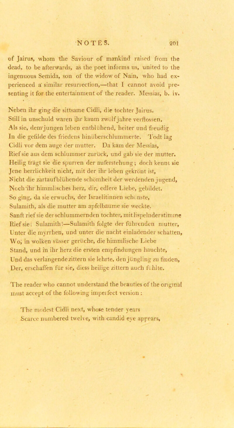 of Jairus, whom the Saviour of mankind raised from the dead, to be afterwards, as the poet informs us, united to the ingenuous Semida, son of the widow of Nain, who had ex- perienced a' similar resurrection,—that I cannot avoid pre- senting it for the entertainment of the reader. Messias, b. iv. Neben ihr ging die sittsame Cidli, die tochter Jairus. Still in unschuld waren ijtr kaum zwolf jahre verflossen, Als sie, denvjungen leben entbluhend, heiter und freudig In die gefilde des friedens hinuberschlummerte. Todt lag Cidli vor dem auge der mutter. Da kam der Messias, Rief sie aus dem schlummer zuriick, und gab sie der mutter. Heilig tr'agt sie die spurren der auferstehung; doch kenni sie Jene herrlichkeit nicht, mit der ihr leben gekront ist, Nicht die zartaufbliihende schomhcit der werdenden jugend, Ncch’ihr himmlisches herz, dir, edlere Liebe, gebildet. So ging, da sie erwuchs, der Israelitinnen schmste, Sulamith, als die mutter am apfelbaume sie weckte. Sanft rief sie derschlummernden tochter, mitlispelnderstimme Rief sie: Sulamith!—Sulamith folgte der fiihreuden mutter, Unter die myrrhen, und unter die nacht einladender schatten. Wo; in wolken siisser geriiche, die himmlische Liebe Stand, und in ihr herz die ersten empfindungen hauchte, Und das verlangendezittern sie lehrte, den jiingling zu findcn, Der, crschafl'en fiir sie, dicss heilige zittern auch flhlte. I'he reader wdio cannot understand the beauties of the original must accept of the following impel feet version : The me,dost Cidli next, whose tender years Scarce numbered twelve, with candid eye appears.