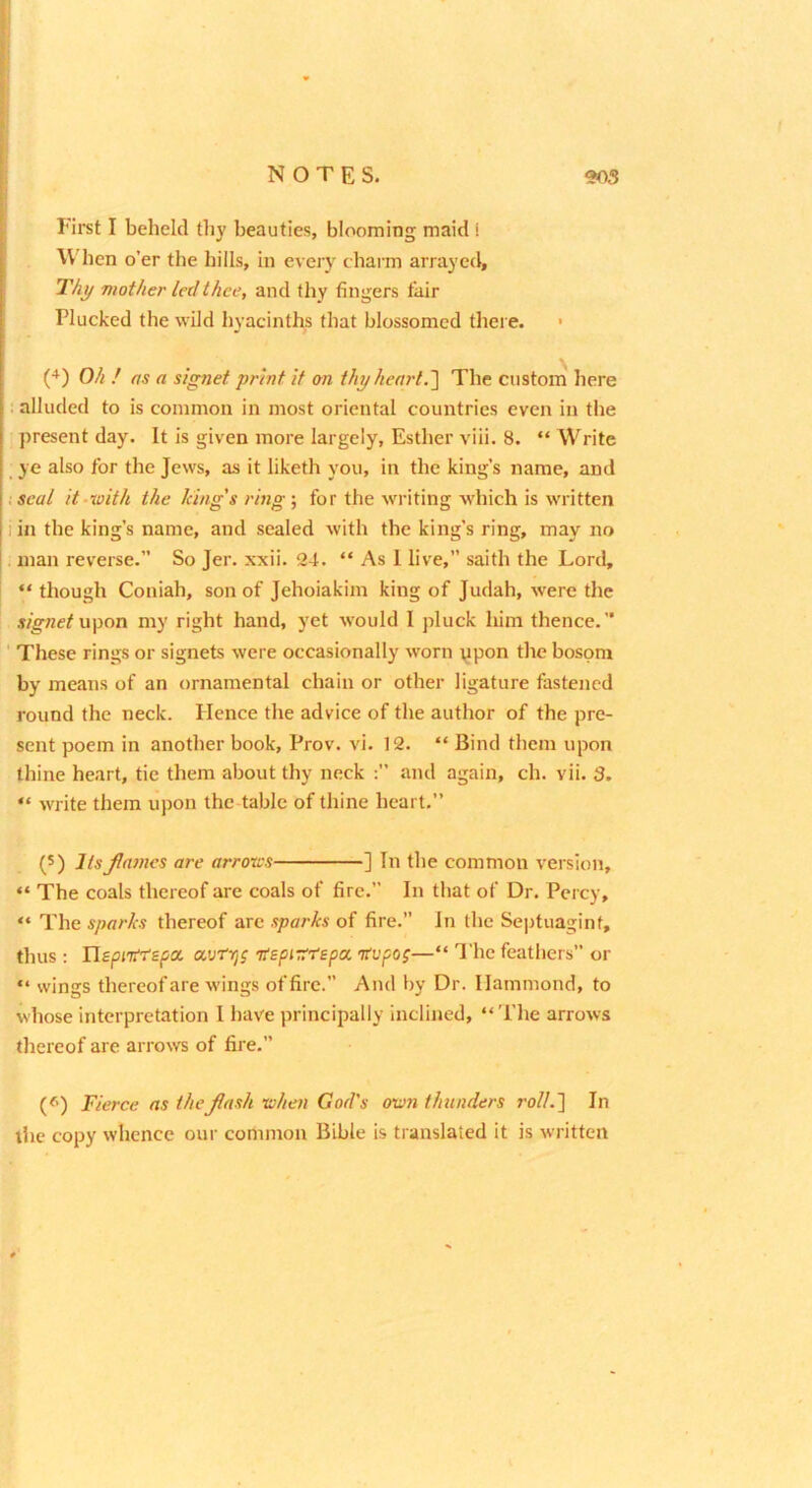 1 ! NOTES. 205 First I beheld thy beauties, blooming maid i W'ben o’er the hills, in every charm arrayed. Thy mother led thee, and thy fingers fair Plucked the wild hyacinths that blossomed there. • Oh ! as a signet print if on thy heart. The custom here . alluded to is common in most oriental countries even in the present day. It is given more largely, Esther viii. 8. “ Write ye also for the Jews, as it liketh you, in the king’s name, and •.seal it-ioith the king's ring', for the writing which is written 1 in the king’s name, and sealed with the king’s ring, may no . man reverse.” So Jer. xxii. 24. “ As 1 live,” saith the Lord, “ though Coniah, son of Jehoiakim king of Judah, were the s/gnc^upon my right hand, yet would 1 pluck him thence.” ' These rings or signets were occasionally w'orn ppon the bosom by means of an ornamental chain or other ligature fastened round the neck. Hence the advice of the author of the pre- sent poem in another book, Prov. vi. 12. “ Bind them upon thine heart, tie them about thy neck and again, ch. vii. 3. “ write them upon the-table of thine heart.” (5) ItsJlamcs are arroxes ] In the common version, “ The coals thereof are coals of fire.” In that of Dr. Percy, “ The sparks thereof arc sparks of fire.” In the Septuagint, thus ; HspiTiYE^a avtrjS H£pi-s:repoL Kvpop—“ The feathers” or “ wings thereof are wings of fire.” And by Dr. Hammond, to whose interpretation I have principally inclined, “The arrows thereof are arrows of fire.” (^) Fierce as theJlash xohen God's oum thunders roll.'] In the copy whence our common Bible is translated it is written