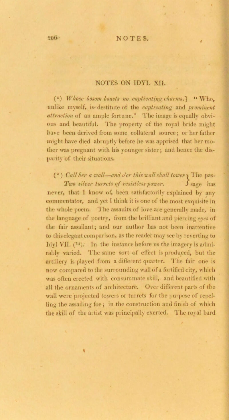 t I NOTES ON IDYL XII. (*) IV/iose hosom boasts no captivating charms.'] “Who, unlike myself, is- destitute of the captivating and prominent attraction of an ample fortune. The image is equally obvi- ous and beautiful. 'I'he property of the royal bride might have been derive*! from some collateral source; or her father might have died abruptly before he was apprised that her mo- ther was pregnant with his younger sister; and hence the dis- ]>ai ity of their situations. ( * ) Call her a trail—and o'er this trail shall tower i I'he j)as- Two silver turrets of resistless power. S sage has never, that 1 know of, been satisfactorily exjilained by any commentator, and yet I think it is one of the most exquisite in the wliole poem. 'I’he assaults of love are generally made, in the language of poetry, from the brilliant and piercing e^es of the fair assailant; and our author has not Iktii inattentive to tliiselegant comparison, as the reader may see by reverting to Idyl VII. (^). In the instance before us the imagery is atlmi- ral.-ly varied. 'I'he same sort of efl'ect is produced, but the artillery is played from a ditTercnt quarter. The fair one is now compared to the surrounding wallofa fortified city, which was often erected with consummate skill, and beautified with all the ornaments of architecture. Over difl'erent jjarts of the wall were projected towers or turrets for the ]mrp*>sc of repel- ling the assailing fiae; in the construction and finish of which the skill of the artist was principally exerted. 'I’he royal bard %
