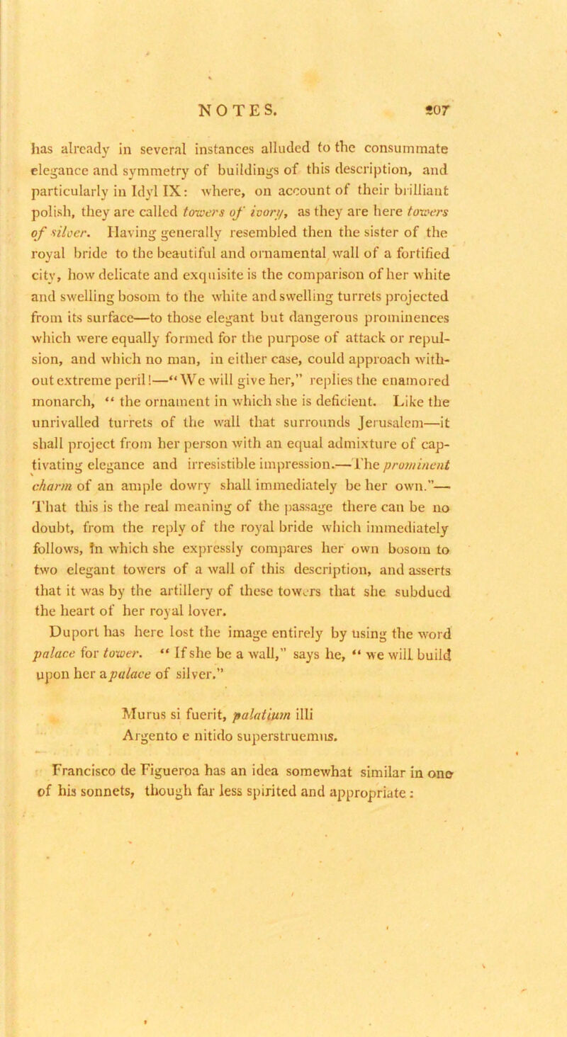 has already in several instances alluded to the consummate elegance and symmetry of buildings of this description, and particularly in Idyl IX: where, on account of their brilliant polish, they are called toioers of ivon/, as they are here toxi'ers of silver. Having generally resembled then the sister of the royal bride to the beautiful and ornamental wall of a fortified city, how delicate and exquisite is the comparison of her white and swelling bosom to the white and swelling turrets projected from its surface—to those elegant but dangerous prominences which were equally formed for the puqiose of attack or repul- sion, and which no man, in either case, could approach with- out extreme peril!—“We will give her,” replies the enamored monarch, “ the ornament in which she is deficient. Like the unrivalled turrets of the wall that surrounds Jerusalem—it shall project from her person with an equal admixture of cap- tivating elegance and irresistible impression.— I’he prominent charm of an ample dowry shall immediately be her own.— That this is the real meaning of the pa.ssage there can be no doubt, from the reply of the royal bride which immediately follows, In which she expressly compares her own bosom to two elegant towers of a wall of this description, and asserts that it was by the artillery of these towers that she subdued the heart of her royal lover. Duport has here lost the image entirely by using the word palace for tower. “ If she be a wall,” says he, “ we will build upon her a.palace of silver.” Murus si fuerit, palatium illi Argento e nitido superstruemus. Francisco de Figueroa has an idea somewhat similar in ono of his sonnets, though far less spirited and appropriate: