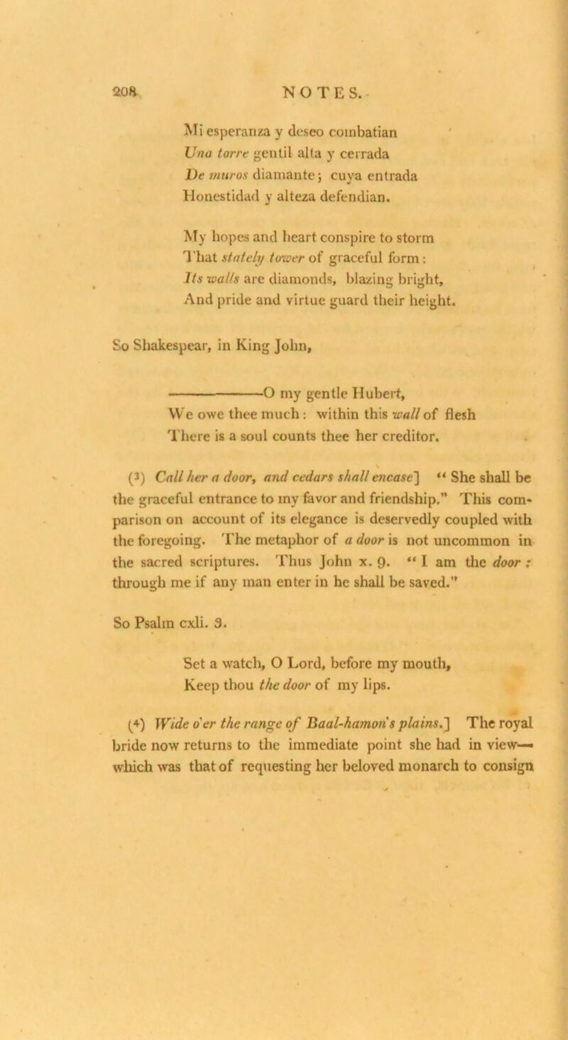 Una torrt gentil alta y cerrada De muros diamante; cuya entrada Huucstida<l y alteza defendian. My hopes and heart conspire to storm I'hat stately tower of graceful form: Its walls are diamonds, blazing bright. And pride and virtue guard their height. So Shakespear, in King John, O my gentle Hubert, We owe thee much: within this wall of flesh There is a soul counts thee her creditor. (J) Call her a door, and cedars shall encase'] “ She shall be the graceful entrance to my favor and friendship.” This com- parison on account of its elegance is deservedly coupled with the foregoing. The metaphor of a door is not uncommon in the sacred scriptures. Thus John x. 9. “ I am tlie door : through me if any man enter in he shall be saved. So Psalm cxli. 3. Set a watch, O Lord, before my mouth. Keep thou the door of my lips. (*) (*) Wide o'er the range of Baal-hamons plains.] The royal bride now returns to the immediate point she liad in view—• which was that of reqiiesting her beloved monarch to consign