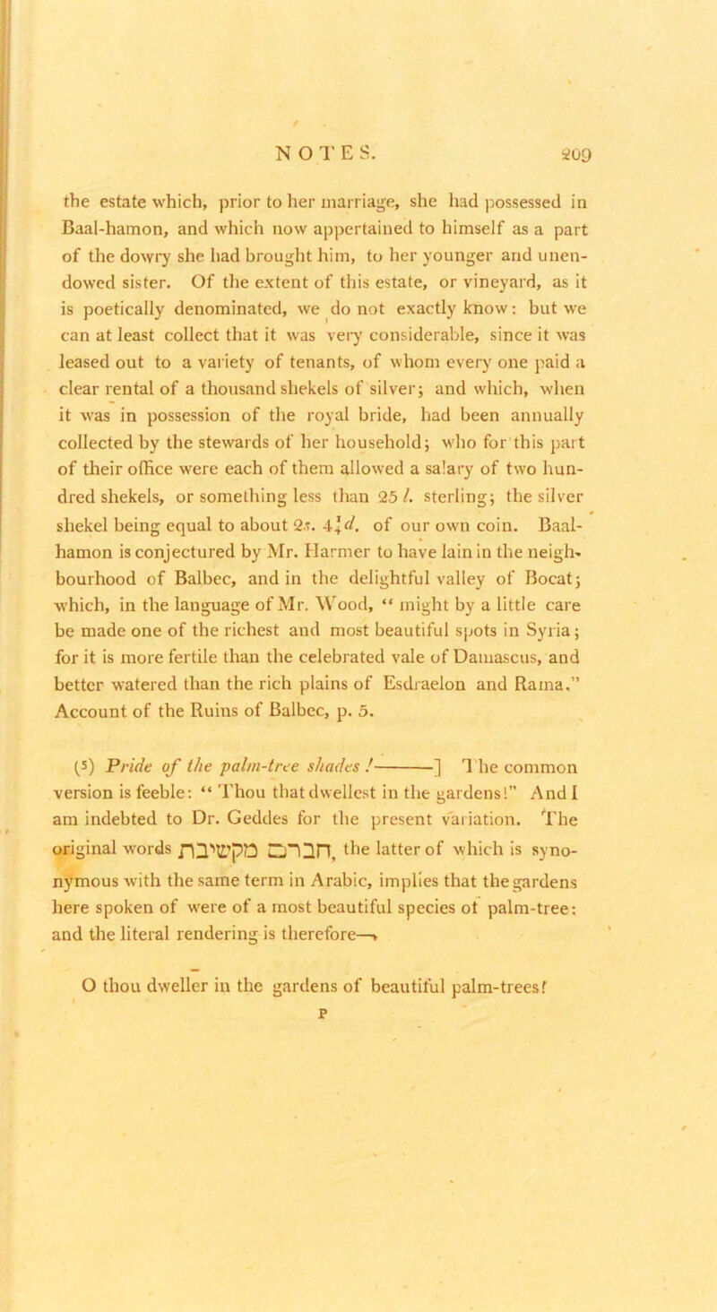 the estate which, prior to her marriage, she had possessed in Baal-hamon, and which now appertained to himself as a part of the dowiy she had brought him, to her younger and unen- dowed sister. Of the extent of this estate, or vineyard, as it is poetically denominated, we do not exactly know; but we can at least collect that it was vei-y considerable, since it was leased out to a variety of tenants, of whom every one paid a clear rental of a thousand shekels of silver; and which, when it was in possession of the royal bride, had been annually collected by the stewards of her household; who for this part of their office were each of them allowed a salary of two hun- dred shekels, or something less than 25/. sterling; the silver shekel being equal to about 2t. 44r/. of our own coin. Baal- hamon is conjectured by Mr. Harmer to have lain in the neigh- bourhood of Balbec, and in the delightful valley of Bocat; which, in the language of Mr. Wood, “ might by a little care be made one of the richest and most beautiful spots in Syria; for it is more fertile than the celebrated vale of Damascus, and better watered than the rich plains of Esdraelon and Rama.” Account of the Ruins of Balbec, p. 5. (5) Pride of the ‘palm-tree shades ! -] I'he common version is feeble; “ Thou thatdwellcst in the gardens!” And! am indebted to Dr. Geddes for the present v'ai iation. The original words the latter of which is syno- nymous with the same term in Arabic, implies that the gardens here spoken of were of a most beautiful species ot palm-tree: and the literal rendering is therefore—> O thou dweller in the gardens of beautiful palm-trees f p