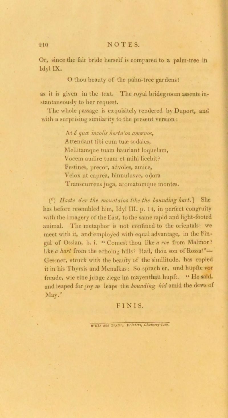 ! Or, since the fair bride herself is compared to a \>alm-trcc in Idyl IX. O thou beauty of the palm-tree gardens! as it is given in the text. The royal bridegroom assents in- stantaneously to her recjuest. 'The whole i assage is exquisitely rendered by Duport, and with a surprising similarity to the present version : At 0 qua- hicolis liortu'os ai/icpiios. Attendant tibi cum tua* s(.dales, Mellitamque tuam hauriant ioquelam, Vocem audire tuam et mihi licebit? Festines, ])iecor, advoles, amice, \'elox ut caj)iea, hinnulusvc, odora Transcurrens juga, aromatumque monies. (*) ffuste o'er the mountains like the hounding hart.She has before resembled him, Idyl 111. p. 14, in perfect congr\iity With the imagery of the East, to the same ra|)id and light-footed animal. The metaphor is not confined to the orientals: we meet with it, and employed with equal advantage, in the Fin* gal of Ossian, b. i. “ Comest thou like « roe from Malmor? l.ke « hart from the echoing hills? Hail, thou son of Rossa!”— Cessner, struck with the beauty of the similitude, has copied it in his Thyrsis and Menalkas; So sprach er, und hupfte vor freude, wic eine junge ziege im mayenthau huptt. “ lie said, ami leaped for joy as leaps tie hounding kid amid the dews of May.” F INIS. H’Uti and I ay Ur, Prhttert, Cltancrry-lunr.
