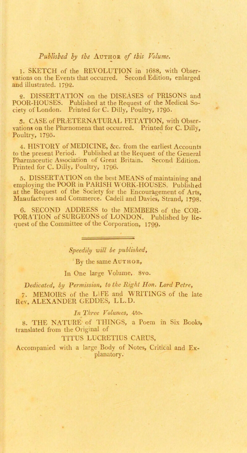 Published by the Author of tbis Volume. 1. SKETCH of the REVOLUTION in l688, with Obser- vations on the Events that occurred. Second Edition, enlarged and illustrated. 1792. g. DISSERTATION on the DISEASES of PRISONS and POOR-HOUSES. Published at the Request of the Medical So- ciety of London. Printed for C. Dilly, Poultry, 1795. 3. CASE of PR.ETERNATURAL FETATION, with Obser- vations on the Phaenomcna that occurred. Printed for C. Dilly, Poultry, 1795. 4. HISTORY of MEDICINE, &c. from the earliest Accounts to the present Period. Published at the Request of the General Pharmaceutic Association of Great Britain. Second Edition. Printed for C. Dilly, Poultry, 1796. 5. DISSERTA'PION on the best MEANS of maintaining and employing the POOR in PARISH WORK-HOUSES. Published at the Request of the Society for the Encouragement of Arts, Manufactures and Commerce. Cadell and Davies, Strand, 1798. 6. SECOND ADDRESS to the MEMBERS of the COR- PORATION of SURGEONS of LONDON. Published by Re- quest of the Committee of the Corporation, 1799. Speedily will be published. By the same Author, In One large Volume, 8vo. Dedicated, by Permission, to the Right JJov. Lord Petre, 7. MEMOIRS of the LIFE and WRITINGS of the late Rev. ALEXANDER GEDDES, LL.D. In Three Volumes, 4to. 8. THE nature' of THINGS, a Poem in Six Books, translated from the Original of I'lTUS LUCRETIUS CARUS, Accompanied with a large Body of Notes, Critical and Ex- planatory.