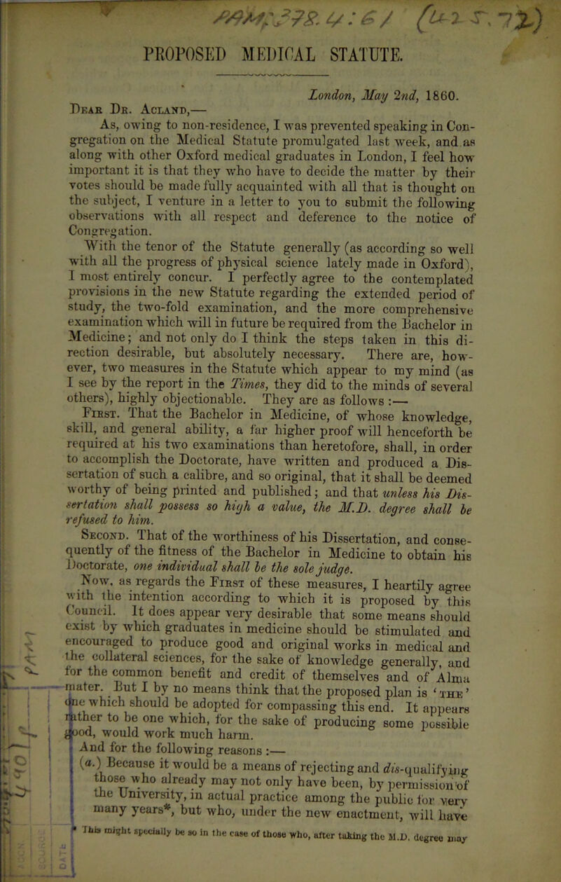 4/ .* £ / Ty PROPOSED MEDICAL STATUTE. London, May 2nd, 1860. Df.ae Db. Aclaxd,— As, owing to non-residence, I was prevented speaking in Con- gregation on the Medical Statute promulgated last week, and as along with other Oxford medical graduates in London, I feel how important it is that they who have to decide the matter by their votes should be made fully acquainted with all that is thought on the subject, I venture in a letter to you to submit the following observations with all respect and deference to the notice of Congregation. With the tenor of the Statute generally (as according so well with all the progress of physical science lately made in Oxford), I most entirely concur. I perfectly agree to the contemplated provisions in the new Statute regarding the extended period of study, the two-fold examination, and the more comprehensive examination which will in future he required from the bachelor in Medicine; and not only do I think the steps taken in this di- rection desirable, but absolutely necessary. There are, how- ever, two measures in the Statute which appear to my mind (as I see by the report in the Times, they did to the minds of several others), highly objectionable. They are as follows :— Fibst. That the Bachelor in Medicine, of whose knowledge, skill, and general ability, a far higher proof will henceforth be required at his two examinations than heretofore, shall, in order to accomplish the Doctorate, have written and produced a Dis- sertation of such a calibre, and so original, that it shall be deemed worthy of being printed and published; and that unless his Dis- sertation shall possess so high a value, the M.D. degree shall be refused to him. Second. That of the worthiness of his Dissertation, and conse- quently of the fitness of the Bachelor in Medicine to obtain his Doctorate, one indi vidual shall be the sole judge. Now. as regards the Fibst of these measures, I heartily agree with the intention according to which it is proposed by this Council. It does appear very desirable that some means should exist by vdiich graduates in medicine should be stimulated and encouraged to produce good and original works in medical and the collateral sciences, for the sake of knowledge generally, and tor the common benefit and credit of themselves and of Alma mater. But I by no means think that the proposed plan is ‘the’ One w'hich should be adopted for compassing this end. It appears nather to be one which, for the sake of producing some possible ^ood, would work much harm. And for the following reasons :— [a.) Because it would be a means of rejecting and cffs-qualifying those who already may not only have been, by permission of the University, in actual practice among the public tor very many years*, but who, under the new enactment, will have J1.1S might specially be so in the case of those who, after taking the II.1). degree may