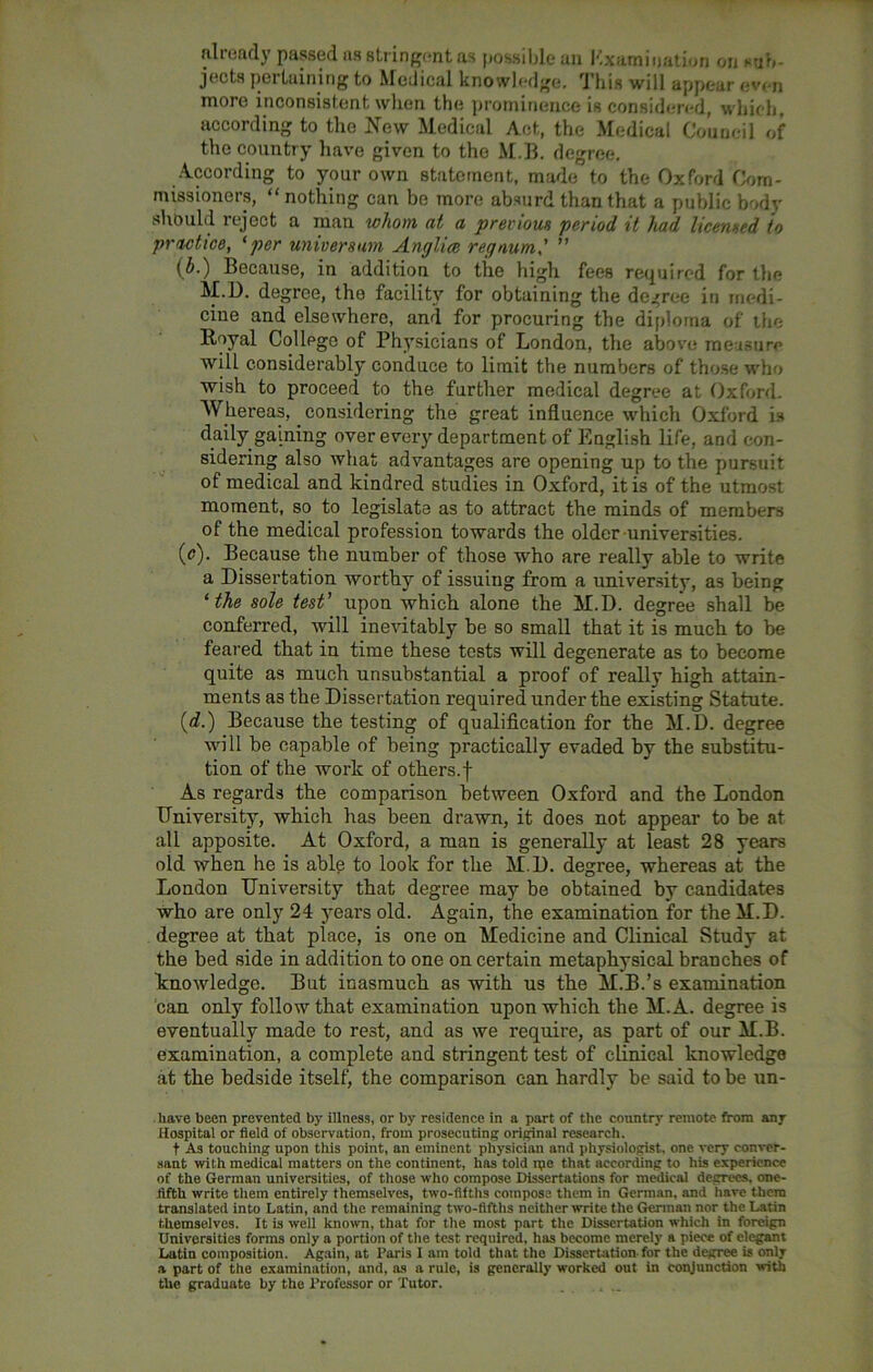 already passed as stringent as possible an Examination on sub- jects pertaining to Medical knowledge. This will appear even more inconsistent when the prominence is considered, which, according to the New Medical Act, the Medical Council of the country have given to the M.B. degree. According to your own statement, made to the Oxford Com- missioners, “nothing can be more absurd than that a public body should reject a man whom at a previous period it had licensed to practice, ‘per universum Anglice regaum' ” (5.) Because, in addition to the high fees required for the M.D. degree, tho facility for obtaining the decree in medi- cine and elsewhere, and for procuring the diploma of the Royal College of Physicians of London, the above measure will considerably conduce to limit the numbers of those who wish to proceed to the further medical degree at Oxford. Whereas, considering the great influence which Oxford is daily gaining over every department of English life, and con- sidering also what advantages are opening up to the pursuit of medical and kindred studies in Oxford, it is of the utmost moment, so to legislate as to attract the minds of members of the medical profession towards the older universities. (e). Because the number of those who are really able to write a Dissertation worthy of issuing from a university, as being ‘ the sole test’ upon which alone the M.D. degree shall be conferred, will inevitably be so small that it is much to be feared that in time these tests will degenerate as to become quite as much unsubstantial a proof of really high attain- ments as the Dissertation required under the existing Statute. (d.) Because the testing of qualification for the M.D. degree will be capable of being practically evaded by the substitu- tion of the work of others.f As regards the comparison between Oxford and the London University, which has been drawn, it does not appear to be at all apposite. At Oxford, a man is generally at least 28 years old when he is able to look for the M.D. degree, whereas at the London University that degree may be obtained by candidates who are only 24 years old. Again, the examination for the M.D. degree at that place, is one on Medicine and Clinical Study at the bed side in addition to one on certain metaphysical branches of knowledge. But inasmuch as with us the M.B.’s examination can only follow that examination upon which the M.A. degree is eventually made to rest, and as we require, as part of our M.B. examination, a complete and stringent test of clinical knowledge at the bedside itself, the comparison can hardly be said to be un- . have been prevented by illness, or by residence in a part of the country remote from any Hospital or field of observation, from prosecuting original research. t As touching upon this point, an eminent physician and physiologist, one very conver- sant with medical matters on the continent, has told rpc that according to his experience of the German universities, of those who compose Dissertations for medical degrees, one- iifth write them entirely themselves, two-fifths compose them in German, and have them translated into Latin, and the remaining two-fifths neither write the German nor the Latin themselves. It is well known, that for the most part the Dissertation which in foreign Universities forms only a portion of the test required, has become merely a piece of elegant Latin composition. Again, at Paris I am told that the Dissertation, for the degree is only a part of the examination, and, as a rule, is generally worked out in conjunction with the graduate by the Professor or Tutor.