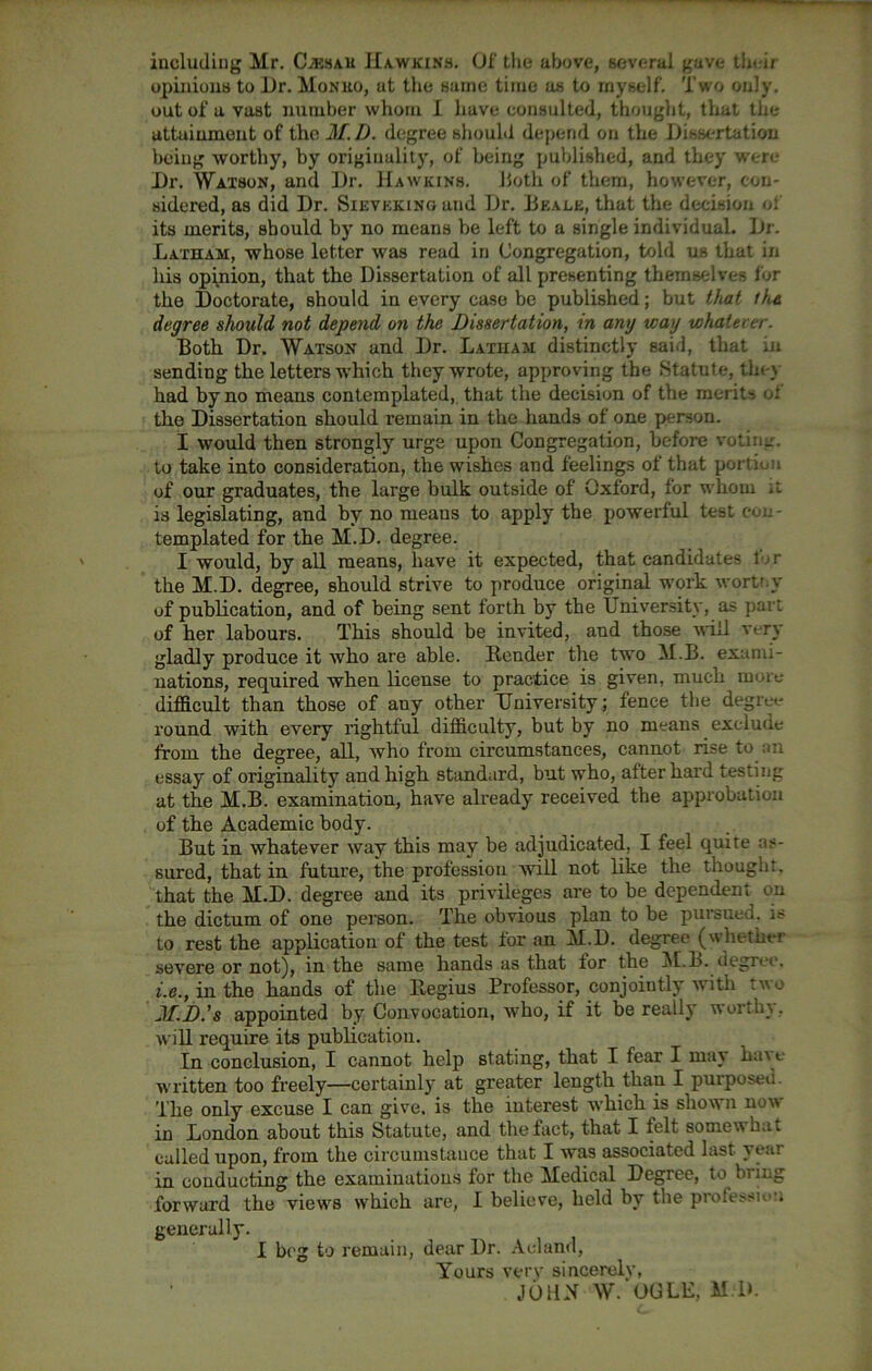 including Mr. (Lesah Hawkins. Of the above, several gave their opinions to Dr. Mon no, at the same time as to myself. Two only, out of a vast number whom I have consulted, thought, that the attainment of the 21.D. degree should depend on the Dissertation being worthy, by originality, of being published, and they were Dr. Watson, and Dr. Hawkins. Doth of them, however, con- sidered, as did Dr. Sievkking and Dr. Beale, that the decision ol its merits, should by no means be left to a single individual. Dr. Latham, whose letter was read in Congregation, told us that in his opinion, that the Dissertation of all presenting themselves for the Doctorate, should in every case be published; but that the degree should not depend on the Dissertation, in any way whatever. Both Dr. Watson and Dr. Latham distinctly said, that in sending the letters which they wrote, approving the Statute, the) had by no means contemplated, that the decision of the merits ui the Dissertation should remain in the hands of one person. I would then strongly urge upon Congregation, before votina. to take into consideration, the wishes and feelings of that portion of our graduates, the large bulk outside of Oxford, for whom it is legislating, and by no means to apply the powerful test con- templated for the M.D. degree. I would, by all means, have it expected, that candidates 1 r the M.D. degree, should strive to produce original work wortty of publication, and of being sent forth by the University, as part of her labours. This should be invited, and those will very gladly produce it who are able. Render the two M.B. exami- nations, required when license to practice is given, much more difficult than those of any other University; fence the degree round with every rightful difficulty, but by no means exclude from the degree, all, who from circumstances, cannot rise to an essay of originality and high standard, but who, after hard testing at the M.B. examination, have already received the approbation of the Academic body. But in whatever way this may be adjudicated, I feel quite as- sured, that in future, the profession will not like the thought, that the M.D. degree and its privileges are to be dependent on the dictum of one person. The obvious plan to be pursued, is to rest the application of the test for an M.D. degree (whether severe or not), in the same hands as that for the M.B. degree. i.e., in the hands of the Regius Professor, conjoiutly with two JLD.’s appointed by Convocation, who, if it be really worthy, will require its publication. In conclusion, I cannot help stating, that 1 fear I may hu\e written too freely—certainly at greater length than I purposed. The only excuse I can give, is the interest which is shown now in London about this Statute, and the fact, that I felt somewhat called upon, from the circumstance that I was associated last year in conducting the examinations for the Medical Degree, to biing forward the views which are, I believe, held by the profession generally. I beg to remain, dear Dr. Acland, Tours verv sincerely, JOHN W. OGLE, M.D.