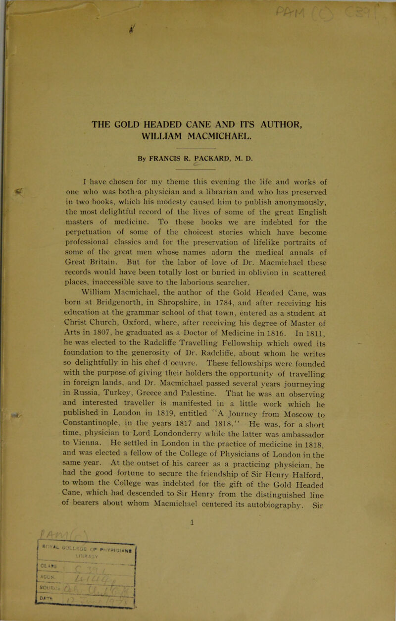 THE GOLD HEADED CANE AND ITS AUTHOR, WILLIAM MACMICHAEL. By FRANCIS R. PACKARD, M. D. I have chosen for my theme this evening the life and works of one who was both-a physician and a librarian and who has preserved in two books, which his modesty caused him to publish anonymously, the most delightful record of the lives of some of the great English masters of medicine. To these books we are indebted for the perpetuation of some of the choicest stories which have become professional classics and for the preservation of lifelike portraits of some of the great men whose names adorn the medical annals of Great Britain. But for the labor of love of Dr. Macmichael these records would have been totally lost or buried in oblivion in scattered places, inaccessible save to the laborious searcher. William Macmichael, the author of the Gold Headed Cane, was born at Bridgenorth, in Shropshire, in 1784, and after receiving his education at the grammar school of that town, entered as a student at Christ Church, Oxford, where, after receiving his degree of Master of Arts in 1807, he graduated as a Doctor of Medicine in 1816. In 1811, he was elected to the Radcliffe Travelling Fellowship which owed its foundation to the generosity of Dr. Radcliffe, about whom he writes so delightfully in his chef d’oeuvre. These fellowships were founded with the purpose of giving their holders the opportunity of travelling in foreign lands, and Dr. Macmichael passed several years journeying in Russia, Turkey, Greece and Palestine. That he was an observing and interested traveller is manifested in a little work which he published in London in 1819, entitled “A Journey from Moscow to Constantinople, in the years 1817 and 1818.” He was, for a short time, physician to Lord Londonderry while the latter was ambassador to Vienna. He settled in London in the practice of medicine in 1818, and was elected a fellow of the College of Physicians of London in the same year. At the outset of his career as a practicing physician, he had the good fortune to secure the friendship of Sir Henry Halford, to whom the College was indebted for the gift of the Gold Headed Cane, which had descended to Sir Henry from the distinguished line of bearers about whom Macmichael centered its autobiography. Sir