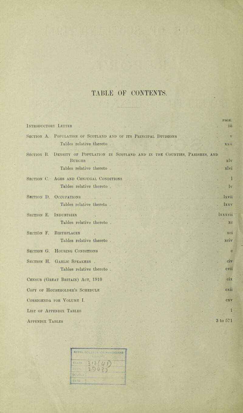 TABLE OF CONTENTS. Introductory Letter .......... Section A. Population of Scotland and of its Principal Divisions Tables relative thereto ........ Section P>. Density of Population in Scotland and in the Counties, Parishes, and Burghs . . . . . . . . Tables relative thereto . Section C. Ages and Conjugal Conditions Tables relative thereto Section D. Occupations Tables relative thereto Section E. Industries Tables relative thereto Section F. Birthplaces Tables relative thereto Section G. Housing Conditions Section H. Gaelic Speakers . Tables relative thereto Census (Great Britain) Act, 1910 Copy of Householder’s Schedule Corrigenda for Volume I. List of Appendix Tables Appendix Tables PAGE. iii v xx ii xlv xlvi 1 lv lxvii lxxv Ixxxvii xe xci xciv civ cvii cix cxii cxv 3 to 571 I rtyal 31AN3 L I 'l l Q i) iMzC