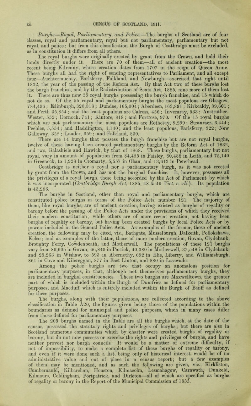 Burghs—Royal, Parliamentary, and Police.—The burghs of Scotland are of four classes, royal and parliamentary, royal but not parliamentary, parliamentary but not royal, and police; but from this classification the Burgh of Coatbridge must be excluded, as in constitution it differs from all others. The royal burghs were originally erected by grant from the Crown, and hold their lands directly under it. There are 70 of them—all of ancient creation—the most recent being Kilrenny, wdiose creation dates from 1707 in the reign of Queen Anne. These burghs all had the right of sending representatives to Parliament, and all except four—Auchtermuchty, Earlsferry, Falkland, and Newburgh—exercised that right until 1832, the year of the passing of the Reform Act. By that Act two of these burghs lost the burgh franchise, and by the Redistribution of Seats Act, 1885, nine more of them lost it. There are thus now 55 royal burghs possessing the burgh franchise, and 15 which do not do so. Of the 55 royal and parliamentary burghs the most populous are Glasgow, 784,496 ; Edinburgh, 320,318 ; Dundee, 165,004 ; Aberdeen, 163,891 ; Kirkcaldy, 39,601 ; and Perth 35,854 ; and the least populous are Culross, 456 ; Inveraray, 533 ; Anstruther- Wester, 552; Dornoch, 741 ; Kintore, 818; and Fortrose, 970. Of the 15 royal burghs which are not parliamentary the most populous are Rothesay, 9,299 ; Stranraer, 6,444 ; Peebles, 5,554; and Haddington, 4,140; and the least populous, Earlsferry, 322; New Galloway, 352 ; Lauder, 659 ; and Falkland, 830. There are 14 burghs that possess the burgh franchise but are not royal burghs, twelve of these having been created parliamentary burghs by the Reform Act of 1832, and two, Galashiels and Hawick, by that of 1868. These burghs, parliamentary but not royal, vary in amount of population from 84,455 in Paisley, 80,488 in Leith, and 75,140 in Greenock, to 1,928 in Cromarty, 5,557 in Oban, and 13,613 in Peterhead. Coatbridge is neither a royal nor a parliamentary burgh, as it was not erected by grant from the Crown, and has not the burghal franchise. It, however, possesses all the privileges of a royal burgh, these being accorded by the Act of Parliament by which it was incorporated (Coatbridge Burgh Act, 1885, 48 & 49 Viet. c. xli.). Its population is 43,286. The burghs in Scotland, other than royal and parliamentary burghs, which are constituted police burghs in terms of the Police Acts, number 121. The majority of them, like royal burghs, are of ancient creation, having existed as burghs of regality or barony before the passing of the Police Acts under the provisions of which they received their modern constitution ; while others are of more recent creation, not having been burghs of regality or barony, but having been created burghs by local Police Acts or by powers included in the General Police Acts. As examples of the former, those of ancient creation, the following may be cited, viz., Bathgate, Musselburgh, Dalkeith, Pollokshaws, Kelso; and as examples of the latter, those of more modern creation, Govan, Clydebank, Broughty Ferry, Cowdenbeath, and Motherwell. The populations of these 121 burghs vary from 89,605 in Govan, 66,849 in Partick, 40,380 in Motherwell, 37,548 in Clydebank, and 25,263 in Wishaw, to 593 in Abernethy, 692 in Elie, Liberty, and Williamsburgh, 861 in Cove and Kilcreggan, 877 in East Linton, and 880 in Lasswade. Among the police ' burghs are two that occupy an anomalous position for parliamentary purposes, in that, although not themselves parliamentary burghs, they are included in burghal constituencies. These two burghs are Maxwelltown, the greater part of which is included within the Burgh of Dumfries as defined for parliamentary purposes, and Macduff, which is entirely included within the Burgh of Banff as defined for these purposes. The burghs, along with their populations, are collected according to the above classification in Table A20, the figures given being those of the populations within the boundaries as defined for municipal and police purposes, which in many cases differ from those defined for parliamentary purposes. The 205 burghs named in the Table are all the burghs which, at the date of the census, possessed the statutory rights and privileges of burghs; but there are also in Scotland numerous communities which by charter were created burghs of regality or barony, but do not now possess or exercise the rights and privileges of burghs, and have neither provost nor burgh councils. It would be a matter of extreme difficulty, if not of impossibility, to make a complete list of these burghs of regality or barony, and even if it were done such a list, being only of historical interest, would be of no administrative value and out of place in a census report; but a few examples of them may be mentioned, and as such the following are given, viz., Kirkliston, Cumbernauld, Kilbarchan, Houston, Kilmacolm, Lesmahagow, Carnwatk, Dunkeld, Kilmaurs, Coldingham, Portpatrick, and Dirleton—all of which are specified as burghs of regality or barony in the Report of the Municipal Commission of 1835.