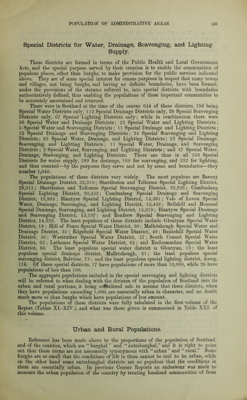 Special Districts for Water, Drainage, Scavenging, and Lighting Supply. These districts are formed in terms of the Public Health and Local Government Acts, and the special purpose served by their creation is to enable the communities of populous places, other than burghs, to make provision for the public services indicated above. They are of some special interest for census purposes in respect that many towns and villages, not being burghs, and having no definite boundaries, have been formed, under the provisions of the statutes referred to, into special districts with boundaries authoritatively defined, thus enabling the populations of these important communities to be accurately ascertained and returned. There were in Scotland at the time of the census 644 of these districts, 196 being Special Water Districts only, 112 Special Drainage Districts only, 26 Special Scavenging Districts only, 67 Special Lighting Districts only; while in combination there were 50 Special Water and Drainage Districts; 25 Special Water and Lighting Districts; 5 Special Water and Scavenging Districts ; 11 Special Drainage and Lighting Districts ; 12 Special Drainage and Scavenging Districts; 34 Special Scavenging and Lighting Districts; 23 Special Water, Drainage, and Lighting Districts; 23 Special Drainage, Scavenging, and Lighting Districts; 11 Special Water, Drainage, and Scavenging Districts; 2 Special Water, Scavenging, and Lighting Districts; and 47 Special Water, Drainage, Scavenging, and Lighting Districts. There are thus in all 359 Special Districts for water supply, 289 for drainage, 160 for scavenging, and 232 for lighting, and thus counted—by the purposes they serve and not by areas and boundaries—they number 1,040. The populations of these districts vary widely. The most populous are Barony Special Drainage District, 32,310; Shettleston and Tollcross Special Lighting District, 29,011; Shettleston and Tollcross Special Scavenging District, 28,926 ; Cambuslang Special Lighting District, 20,452; Cambuslang Special Drainage and Scavenging- District, 18,995 ; Blantyre Special Lighting District, 15,501 ; Vale of Leven Special Water, Drainage, Scavenging, and Lighting District, 15,438 ; Bellshill and Mossend Special Drainage, Scavenging, and Lighting District, 15,219 ; Blantyre Special Drainage and Scavenging District, 15,197; and Renfrew Special Scavenging and Lighting District, 14,532. The least populous of these districts include Glentyan Special Water District, 18 ; Hill of Fearn Special Water District, 30 ; Malletsheugh Special Water and Drainage District, 31 ; Edgefield Special Water District, 49 ; Bankshill Special Water District, 56 ; Westruther Special Water District, 57; South Connel Special Water District, 62 ; Lathones Special Water District, 65 ; and Ecclesmachan Special Water District, 66. The least populous special water district is Glentyan, 18 ; the least populous special drainage district, Malletsheugh, 31 ; the least populous special scavenging district, Balvicar, 75 ; and the least populous special lighting district, Ascog, 118. Of these special districts, 17 have populations of more than 10,000, while 26 have populations of less than 100. The aggregate populations included in the special scavenging and lighting districts will be referred to when dealing with the division of the population of Scotland into its urban and rural portions, it being considered safe to assume that these districts, when they have populations exceeding 1,000, are essentially urban in character, and no doubt much more so than burghs which have populations of less amount. The populations of these districts were fully tabulated in the first volume of the Report (Tables XI.-XIV.), and what was there given is summarised in Table XXL of this volume. Urban and Rural Populations. Reference has been made above to the proportions of the population of Scotland, and of the counties, which are “ burghal ” and “ extraburghal,” and it is right to point out that these terms are not necessarily synonymous with “urban” and “rural.” Some burghs are so small that the conditions of life in them cannot be said to be urban, while on the other hand some extraburghal districts are so populous that the conditions in them are essentially urban. In previous Census Reports an endeavour was made to measure the urban population of the country by treating localised communities of from O