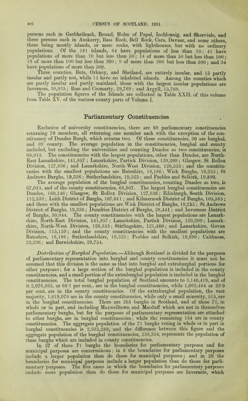 persons each in Garbheileach, Bound, Holm of Papal, Inchlonaig, and Skerviule, and three persons each in Auskerry, Bass Rock, Bell Rock, Cara, Davaar, and some others, these being mostly islands, or mere rocks, with lighthouses, but with no ordinary populations. Of the 181 islands, 64 have populations of less than 10; 41 have populations of more than 10 but less than 50; 14 of more than 50 but less than 100; 19 of more than 100 but less than 300 ; 9 of more than 300 but less than 500 ; and 34 have populations of more than 500. , Three counties, Bute, Orkney, and Shetland, are entirely insular, and 15 partly insular and partly not, while 15 have no inhabited islands. Among the counties which are partly insular and partly mainland, those with the largest insular populations are Inverness, 30,935 ; Ross and Cromarty, 29,769 ; and Argyll, 15,769. The population figures of the Islands are collected in Table XXII. of this volume from Table XV. of the various county parts of Volume I. Parliamentary Constituencies. Exclusive of university constituencies, there are 69 parliamentary constituencies returning 70 members, all returning one member each with the exception of the con- stituency of Dundee Burgh, which returns two. Of these constituencies, 30 are burghal, and 39 county. The average population in the constituencies, burghal and county included, but excluding the universities and counting Dundee as two constituencies, is 68,013. The constituencies with the largest populations, other than Dundee, are North- East Lanarkshire, 141,857 ; Lanarkshire, Partick Division, 139,209; Glasgow, St Rollox Division, 127,836 ; and Lanarkshire, North-West Division, 126,555 ; and the constitu- encies with the smallest populations are Buteshire, 18,186; Wick Burghs, 19,255; St Andrews Burghs, 19,336 ; Sutherlandshire, 19,525 ; and Peebles and Selkirk, 19,890. The average population of the burghal constituencies, counting Dundee as two, is 67,015, and of the county constituencies, 68,807. The largest burghal constituencies are Dundee, 160,146; Glasgow, St Rollox Division, 127,836; Edinburgh, South Division, 112,533 ; Leith District of Burghs, 107,011 ; and Kilmarnock District of Burghs, 105,585 ; and those with the smallest populations are Wick District of Burghs, 19,255 ; St Andrews District of Burghs, 19,336 ; Dumfries District of Burghs, 28,441 ; and Inverness District of Burghs, 30,044. The county constituencies with the largest populations are Lanark- shire, North-East Division, 141,857; Lanarkshire, Partick Division, 139,209; Lanark- shire, North-West Division, 126,555; Stirlingshire, 121,480; and Lanarkshire, Govan Division, 115,159; and the county constituencies with the smallest populations are Buteshire, 18,186; Sutherlandshire, 19,525; Peebles and Selkirk, 19,890; Caithness, 23,336; and Berwickshire, 29,754. Distribution of Burghal Population.—Although Scotland is divided for the purposes of parliamentary representation into, burghal and county constituencies it must not be assumed that this division is the same as that into burghal and extraburghal portions for other purposes; for a large section of the burghal population is included in the county constituencies, and a small portion of the extraburghal population is included in the burghal constituencies. The total burghal population of Scotland amounts to 3,140,419, and of it 2,076,935, or 66T per cent., are in the burghal constituencies, while 1,063,484 or 339 per cent, are in the county constituencies. Of the extraburghal population, the vast majority, 1,619,970 are in the county constituencies, while only a small minority, 515, are in the burghal constituencies. There are 205 burghs in Scotland, and of these 71, in whole or in part, and including Maxwelltown and Macduff which are not in themselves parliamentary burghs, but for the purposes of parliamentary representation are attached to other burghs, are in burghal constituencies; while the remaining 134 are in county constituencies. The aggregate population of the 71 burghs voting in whole or in part in burghal constituencies is 2,335,289, and the difference between this figure and the aggregate population of the burghal constituencies, 258,354, represents the population of these burghs which are included in county constituencies. In 37 of these 71 burghs the boundaries for parliamentary purposes and for municipal purposes are conterminous ; in 5 the boundaries for parliamentary purposes include a larger population than do those for municipal purposes; and in 29 the boundaries for municipal purposes include a larger population than do those for parli- mentary purposes. The five cases in which the boundaries for parliamentary purposes include more population than do those for municipal purposes are Inverurie, which