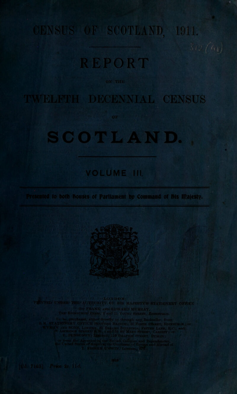 * ; .* • ■pp CENSUS OF SCOTLAND 1911. ;* REPORT * ON THE TWELFTH DECENNIAL CENSUS i® cn jv.* OF SC m V t LAND. SSii VOLUME I Presented fo both Douses or Parliament bp Command of Bis majesty. -A T »i-, .. ‘ 1 (V*;v |'1> L - ut r.Jj u t, *! I ( ■ 1 'v. i j.«rVj<V ‘ %%%:!£ . i . V .1 / ■ da ■ m V ■ fief mJJim „i !-$V L p|« - .•nWBj T t4 ' ioii  n jvY) fci'i ’ m nici'^v'zij T.t: V> 0 (i, Jp- ; . yj . ,u:r, LONDON: PlffVTED UNDER - THE*.^UTHORITY ©F HIS MAJESTY’S STATIONERY OFFICE By' FRANK; AND-ED WARD MURRAY, The Edinburgh' Press,1 9 and n Young Street, Edinburgh. £* '0 ' -j ' ' To be purchased, either** directly or through any. Bookseller, from H.M STATIONERY OFFICE (Scottish Branch), 23 Forth S'Sieet, Edinburgh ; or WYklAX and SONS, Limiteu, 29 Breams Buildings, Fetter Line, E.O., and 2R Abingdon Street, 8.W.,rjai<d 34 St Mary Street, Cardiff; or E. PONSDNBY^ IrBttiTED,'HO Ghafton'Street, Dublin; or from the Agencies* ir^the'British Colonies and Dependencies, lies opArapriea/the Continent of Emmie and Abroad of T. FISHER UNWIN, London, VTU. 1919 v*» uuiu wuc ntr the United States < [Cd. i >1 ! ijtaviv *-FfA* »,i *f Jp 7163] Price 2s. lid. if 3f7i