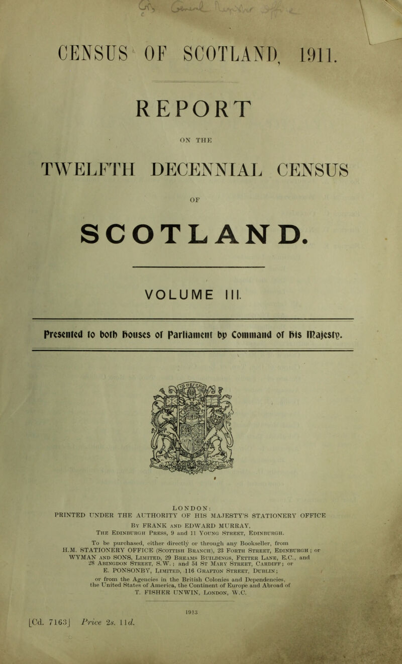 CENSUS-OF SCOTLAND, 1911 REPORT ON THE TWELFTH DECENNIAL CENSUS OF SCOTLAND. VOLUME III. Presented to both bouses or Parliament bp Command of bis iRajestp. LONDON: PRINTED UNDER THE AUTHORITY OF HIS MAJESTY’S STATIONERY OFFICE By FRANK and EDWARD MURRAY, The Edinburgh Press, 9 and 11 Young Street, Edinburgh. To be purchased, either directly or through any Bookseller, from H.M. STATIONERY OFFICE (Scottish Branch), 23 Forth Street, Edinburgh ; or WYMAN and SONS, Limited, 29 Breams Buildings, Fetter Lane, E.C., and 28 Abingdon Street, S.W.; and 54 St Mary Street, Cardiff; or E. PONSONBY, Limited, 116 Grafton Street, Dublin; or from the Agencies in the British Colonies and Dependencies, the United States of America, the Continent of Europe and Abroad of T. FISHER UNWIN, London, W.C. [Cd. 7163 | Price 2s. 11 d. c