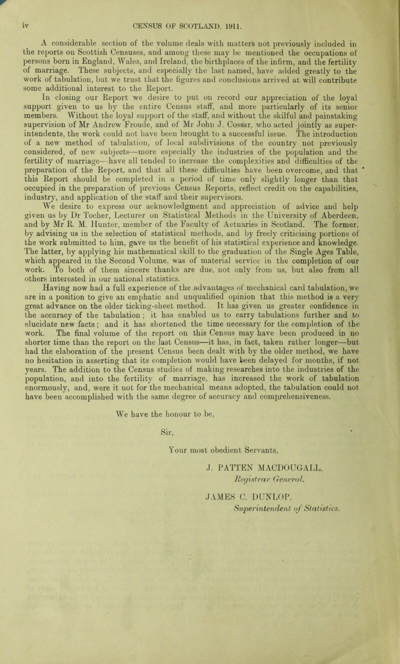 A considerable section of the volume deals with matters not previously included in the reports on Scottish Censuses, and among these may be mentioned the occupations of persons born in England, Wales, and Ireland, the birthplaces of the infirm, and the fertility of marriage. These subjects, and especially the last named, have added greatly to the work of tabulation, but we trust that the figures and conclusions arrived at will contribute some additional interest to the Report. In closing our Report we desire to put on record our appreciation of the loyal support given to us by the entire Census staff, and more particularly of its senior members. Without the loyal support of the staff, and without the skilful and painstaking- supervision of Mr Andrew Froude, and of Mr John J. Cossar, who acted jointly as super- intendents, the work could not have been brought to a successful issue. The introduction of a new method of tabulation, of local subdivisions of the country not previously considered, of new subjects—more especially the industries of the population and the fertility of marriage—have all tended to increase the complexities and difficulties of the preparation of the Report, and that all these difficulties have been overcome, and that * this Report should be completed in a period of time only slightly longer than that occupied in the preparation of previous Census Reports, reflect credit on the capabilities, industry, and application of the staff and their supervisors. We desire to express our acknowledgment and appreciation of advice and help given us by Dr Tocher, Lecturer on Statistical Methods in the University of Aberdeen, and by Mr R. M. Hunter, member of the Faculty of Actuaries in Scotland. The former, by advising us in the selection of statistical methods, and by freely criticising portions of the work submitted to him, gave us the benefit of his statistical experience and knowledge. The latter, by applying his mathematical skill to the graduation of the Single Ages Table, which appeared in the Second Volume, was of material service in the completion of our work. To both of them sincere thanks are due, not only from us, but also from all others interested in our national statistics. Having now had a full experience of the advantages of mechanical card tabulation, we are in a position to give an emphatic and unqualified opinion that this method is a very great advance on the older ticking-sheet method. It has given us greater confidence in the accuracy of the tabulation ; it has enabled us to carry tabulations further and to elucidate new facts; and it has shortened the time necessary for the completion of the work. The final volume of the report on this Census may have been produced in no shorter time than the report on the last Census—it has, in fact, taken rather longer—but had the elaboration of the present Census been dealt with by the older method, we have no hesitation in asserting that its completion would have been delayed for months, if not years. The addition to the Census studies of making researches into the industries of the population, and into the fertility of marriage, has increased the work of tabulation enormously, and, were it not for the mechanical means adopted, the tabulation could not have been accomplished with the same degree of accuracy and comprehensiveness. We have the honour to be, Sir, Your most obedient Servants, J. PATTEN MACDOUGALL, Registrar General. JAMES C. DUNLOP, Superintendent of Statistics.