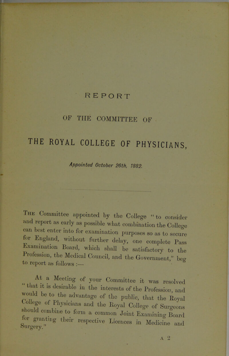 report OF Tirp] COMMITTEE OF THE ROYAL COLLEGE OF PHYSICIANS, Appointed October 26th, 1882. The Committee appointed by the College “ to consider and report as early as possible what combination the College can best enter into for examination purposes so as to secure or nglancl, without further delay, one complete Pass Examination Board, which shall be satisfactory to the Profession, the Medical Council, and the Government,” beo- to report as follows :— ^ Meeting of your Committee it was resolved tliat It IS desirable in the interests of the Profession, and would be to the advantage of the public, that the Eoyal College of Physicians and the Royal College of Surgeons s lould combine to form a common Joint Examining Board 01 granting their respective Licences in Medicine and fHirgery.