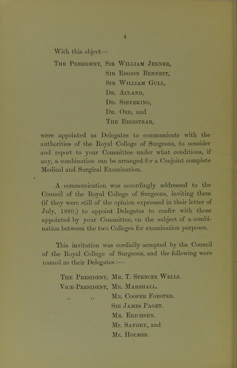 AVitli til is oliject — The President, Sir William Jenner, Sir Risdon Benneit, Sir William Gull, Dr. Acland, Dr. Sieveking, Dr. Ord, and The Registrar, were appointed as Delegates to communicate with the authorities of the Royal College of Surgeons, to consider and report to your Committee under what conditions, if any, a combination can be arranged for a Conjoint complete Medical and Surgical Examination. A communication was accordingly addressed to the Council of the Royal College of Surgeons, inviting them (if they were still of the opinion expressed in their letter of July, 1880,) to appoint Delegates to confer with those appointed by your Committee, on the subject of a combi- nation between the two Colleges for examination purposes. This invitation was cordially accepted by the Council of the Royal College of Surgeons, and the following were named as their Delegates ;— The President, Mr. T. Spencer Wells. Vice-President, Mr. Marshall. „ ,, Mr. Cooper Forster. Sir James Paget. Mr. Erichsen. Mr. Savory, and Mr. Holmes.