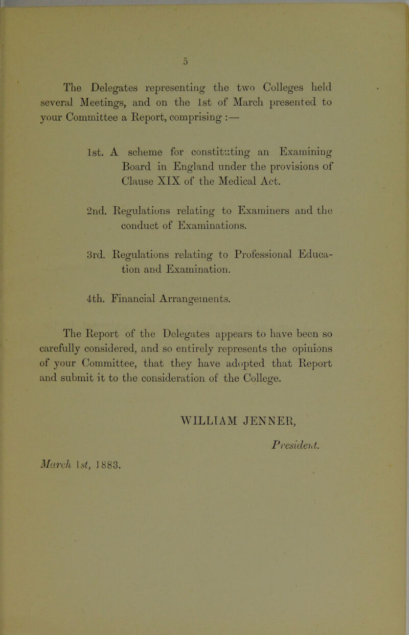 The Delegates re23resenting the two Colleges held severed Meetings, and on the 1st of March presented to your Committee a Report, comprising :— 1st. A scheme for constituting an Examining Board in England under the provisions of Clause XIX of the Medical Act. 2nd. Regulations relating to Examiners and the conduct of Examinations. 3rd. Regulations relating to Professional Educa- tion and Examination. 4th. Financial Arrangements. The Report of the Delegates appears to have been so carefully considered, and so entirely represents the opinions of your Committee, that they have adopted that Report and submit it to the consideration of the College. WILLIAM JENNER, Presideiit. March Lsb 1883.