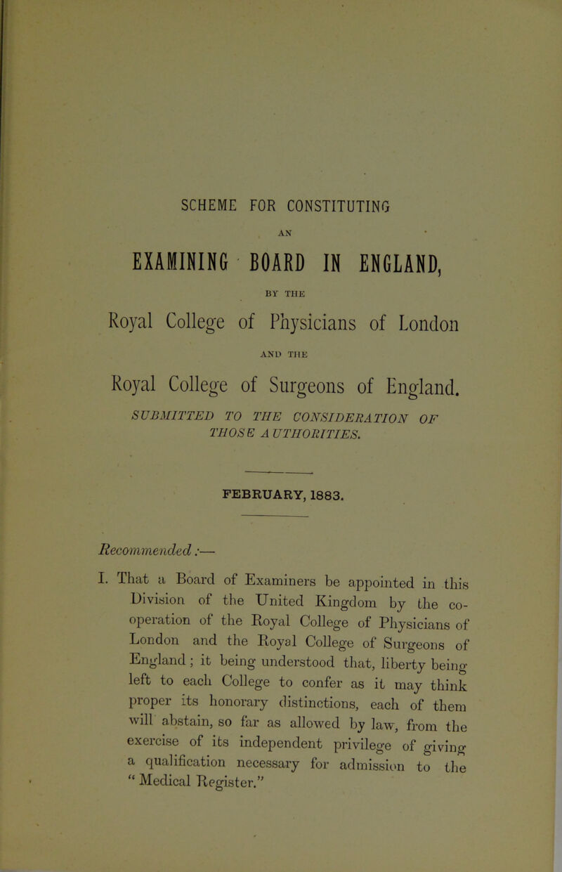 SCHEME FOR CONSTITUTING AN EXAMINING BOARD IN ENGLAND, BY THE Royal College of Physicians of London AND THE Royal College of Surgeons of England. SUBMITTED TO THE CONSIDERATION OF THOSE A UTHORITIES. FEBRUARY, 1883. Recommended:— I. That a Board of Examiners be appointed in this Division of the United Kingdom by the co- opeiation of the Boyal College of Physicians of London and the Royal College of Surgeons of England; it being understood that, liberty being left to each College to confer as it may think proper its honorary distinctions, each of them will abstain, so far as allowed by law, from the exercise of its independent privilege of giving a qualification necessary for admission to tlie “ Medical Register/'