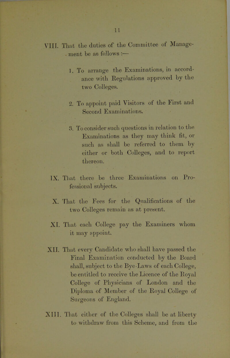 VIII. That the duties of the Committee of Manage- - merit be as foJlows ;— 1. To arrange the Examinations, in accord- ance with Regulations approved by the two Colleges. 2. To appoint paid Visitors of the First and Second Examinations. 3. To consider such questions in relation to the Examinations as they may think fit, or such as shall be referred to them by either or both Colleges, and to report thereon. IX. That there be three Examinations on Pro- fessional subjects. X. 'fhat the Fees for the Qualifications of the two Colleges remain as at present. XI. That each College pay the Examiners whom it may appoint. XII. That every Candidate who shall have passed the Final Examination conducted by the Board shall, subject to the Bye-Laws of each College, be entitled to receive the Licence of the Royal College of Physicians of London and the Diploma of Member of the Royal College of Surgeons of England. XIII. That either of the Colleges shall be at liberty to withdraw from this Scheme, and from the