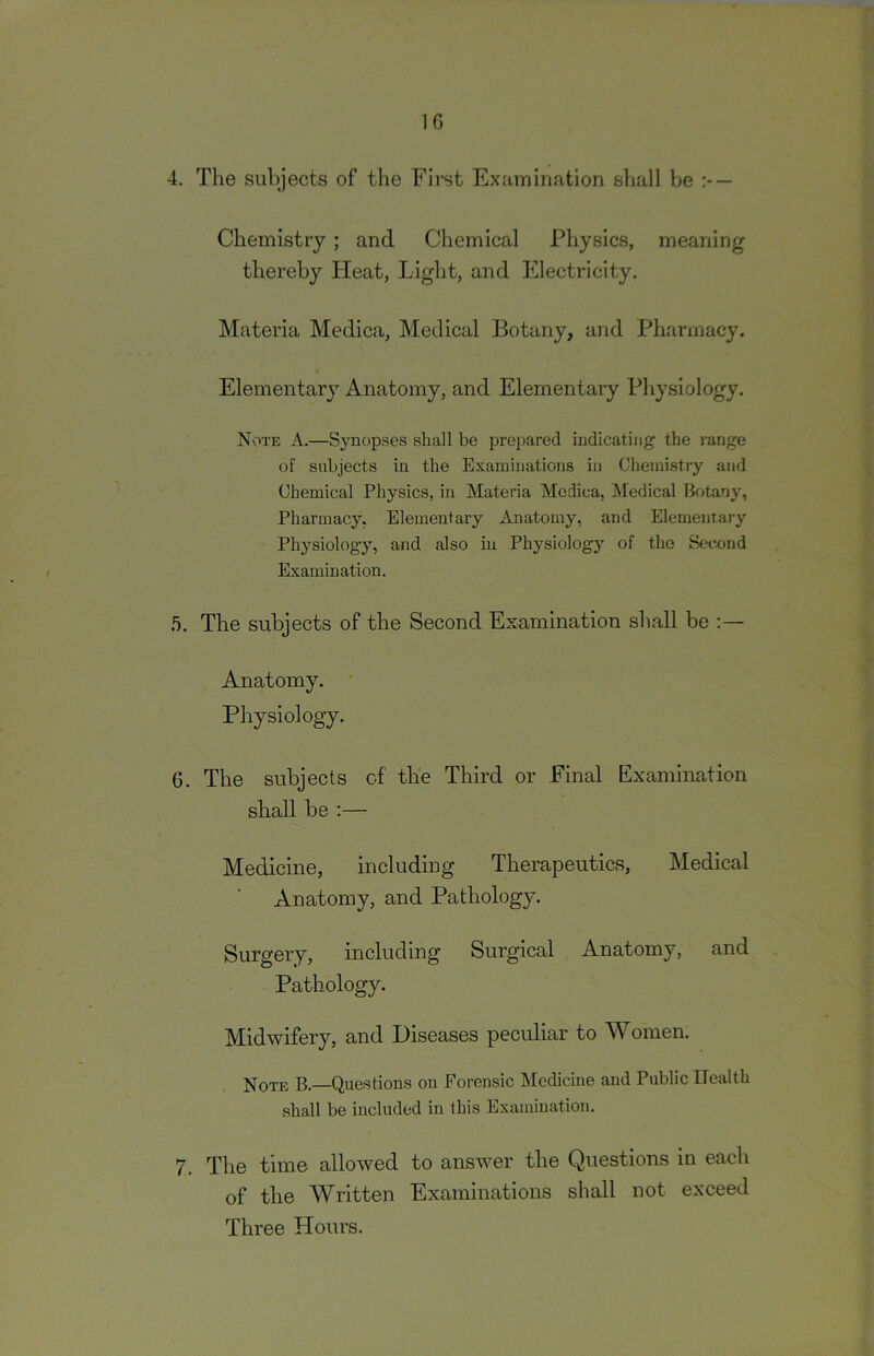 10 4. The subjects of tlie First Examination sliall be — Chemistry ; and Chemical Physics, meaning thereby ITeat, Light, and Electricity. Materia Mcdica, Medical Botany, and Pharmacy. Elementarj’^ Anatomy, and Elementary Physiology, Note A.—Synopses shall be prepared indicating the range of subjects in the Examinations in Chemistry and Chemical Physics, in Materia Medica, Medical Botany, Pharmacy, Elementary Anatomy, and Elementary Physiology, and also in Physiology of the Secnnd Examination. .5. The subjects of the Second Examination shall be ;— Anatomy. ' Physiology. 6. The subjects cf the Third or Final Examination shall be :— Medicine, including Therapeutics, Medical Anatomy, and Pathology. Surgery, including Surgical Anatomy, and Pathology. Midwifery, and Diseases peculiar to Women. Note B.—Questions on Forensic Medicine and Public Health shall be included in this Examination. 7. The time allowed to answer the Questions in each of the Written Examinations shall not exceed Three Hours.