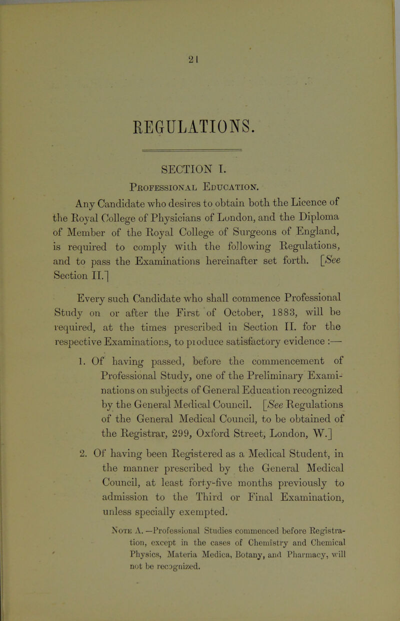 REGULATIONS. SECTION I. Peofessional Education. Any Candidate who desires to obtain both the Licence of the Royal College of Physicians of London, and the Diploma of Member of the Royal College of Surgeons of England, is required to comply with the following Regulations, and to pass the Examinations hereinafter set forth. [See Section II.~| Every such Candidate who shall commence Professional Study on or after the First of October, 1883, will be required, at the times prescribed in Section II. for the respective Examinations, to pioduce satisfactory evidence :— 1. Of having passed, before the commencement of Professional Study, one of the Preliminary Exami- nations on subjects of General Education recognized by the General Medical Council. [See Regulations of the General Medical Council, to be obtained of the Registrar, 299, Oxford Street, London, W.] 2. Of having been Registered as a Medical Student, in the manner prescribed by the General Medical Council, at least forty-five months previously to admission to the Third or Final Examination, unless specially exempted. Note A. —ProfessioHal Studies commoiiced before Registra- tion, except in the cases of Chemistry and Chemical ' Physics, Materia Medica, Botany, and Pliannacy, will not be recognized.