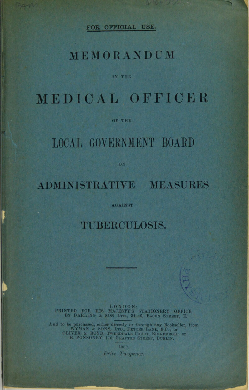 FOR OFFICIAL USE. MEMORANDUM BY THE medical officer ADMINISTRATIVE MEASURES OF THE LOCAL GOVERNMENT BOARD ON AGAINST TUBERCULOSIS. j J \ ' 4 V L ONDON: PRINTED FOR HIS MAJESTY’S STATIONERY OFFICE, By DARLING A SON Ltd., 34-40, Bacon Street, E. A nd to be purchased, either directly or through any Bookseller, from WYMAN A SONS, Ltd., Fetter Lane, E.C. ; or OLIVER A BOYD, Twkeddalk Court, Edinburgh ; or E. PONSONBY, 11(1, Grafton Street, Dublin. 1000. Price Twopence.