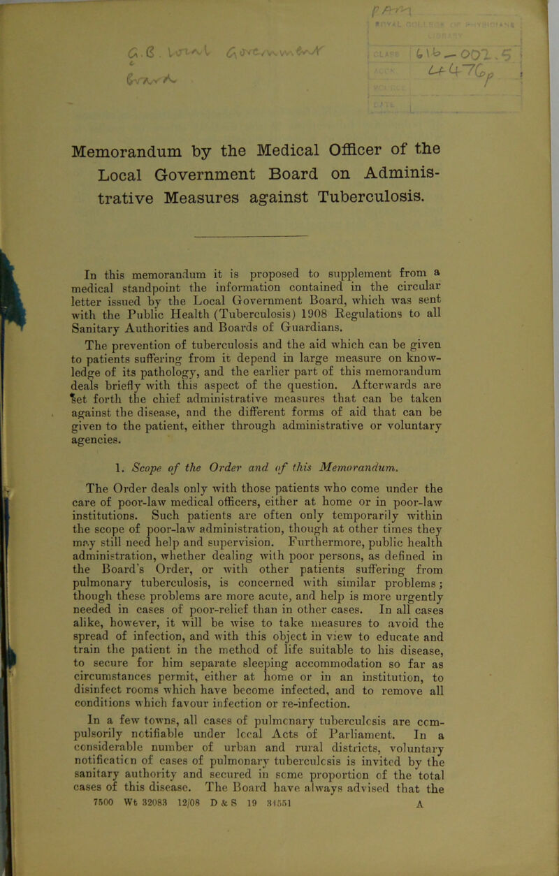 c ^4“7G^ » Memorandum by the Medical Officer of the Local Government Board on Adminis- trative Measures against Tuberculosis. In this memorandum it is proposed to supplement from a medical standpoint the information contained in the circular letter issued by the Local Government Board, which was sent with the Public Health (Tuberculosis) 1908 Regulations to all Sanitary Authorities and Boards of Guardians. The prevention of tuberculosis and the aid which can be given to patients suffering from it depend in large measure on know- ledge of its pathology, and the earlier part of this memorandum deals briefly with this aspect of the question. Afterwards are ^et forth the chief administrative measures that can be taken against the disease, and the different forms of aid that can be given to the patient, either through administrative or voluntary agencies. 1. Scope of the Order and of this Memorandum. The Order deals only with those patients who come under the care of poor-law medical officers, either at home or in poor-law institutions. Such patients are often only temporarily within the scope of poor-law administration, though at other times they may still need help and supervision. Furthermore, public health administration, whether dealing with poor persons, as defined in the Board’s Order, or with other patients suffering from pulmonary tuberculosis, is concerned with similar problems; though these problems are more acute, and help is more urgently needed in cases of pooi’-relief than in other cases. In all cases alike, however, it will be wise to take measures to avoid the spread of infection, and with this object in view to educate and train the patient in the method of life suitable to his disease, to secure for him separate sleeping accommodation so far as circumstances permit, either at home or in an institution, to disinfect rooms which have become infected, and to remove all conditions which favour infection or re-infection. In a few towns, all cases of pulmonary tuberculosis are com- pulsorily notifiable under local Acts of Parliament. In a considerable number of urban and rural districts, voluntary notification of cases of pulmonary tuberculosis is invited by the sanitary authority and secured in some proportion of the total cases of this disease. The Board have always advised that the 7500 Wt 32083 12/08 D k S 19 31551 A