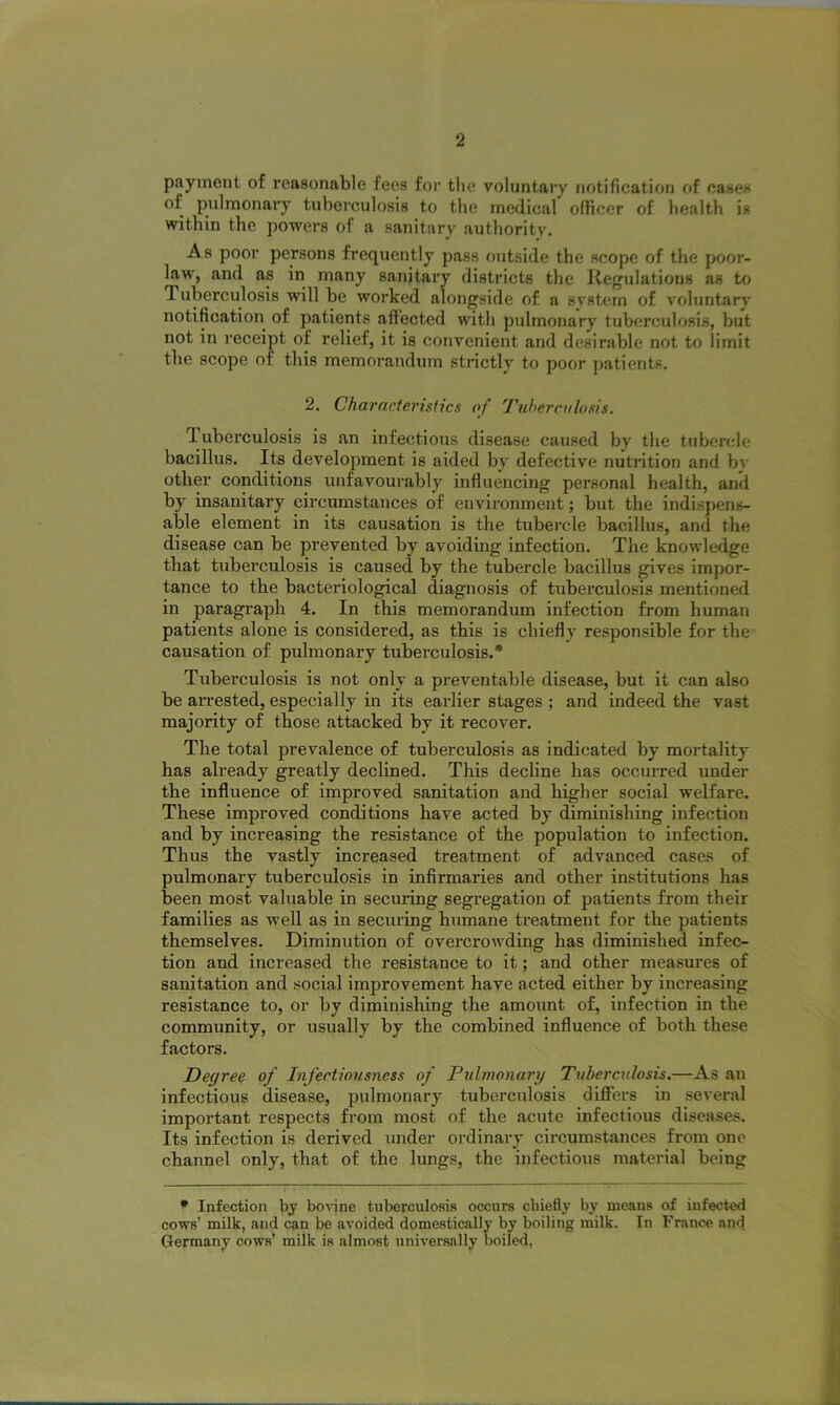 payment of reasonable fees for the voluntary notification of cases of pulmonary tuberculosis to the medical officer of health is within the powers of a sanitary authority. As poor persons frequently pass outside the scope of the poor- law, and as in many sanitary districts the Regulations as to d uberculosis will be worked alongside of a system of voluntary notification of patients affected with pulmonary tuberculosis, but not in receipt of relief, it is convenient and desirable not to limit the scope of this memorandum strictly to poor patients. 2. Characteristics of Tuberculosis. 1 uberculosis is an infectious disease caused by the tubercle bacillus. Its development is aided by defective nutrition and bv other conditions unfavourably influencing personal health, and by insanitary circumstances of environment; but the indispens- able element in its causation is the tubercle bacillus, and the disease can be prevented by avoiding infection. The knowledge that tuberculosis is caused by the tubercle bacillus gives impor- tance to the bacteriological diagnosis of tuberculosis mentioned in paragraph 4. In this memorandum infection from human patients alone is considered, as this is chiefly responsible for the causation of pulmonary tuberculosis.* Tuberculosis is not only a preventable disease, but it can also be arrested, especially in its earlier stages ; and indeed the vast majority of those attacked by it recover. The total prevalence of tuberculosis as indicated by mortality has already greatly declined. This decline has occurred under the influence of improved sanitation and higher social welfare. These improved conditions have acted by diminishing infection and by increasing the resistance of the population to infection. Thus the vastly increased treatment of advanced cases of pulmonary tuberculosis in infirmaries and other institutions has been most valuable in securing segregation of patients from their families as well as in securing humane treatment for the patients themselves. Diminution of overcrowding has diminished infec- tion and increased the resistance to it; and other measures of sanitation and social improvement have acted either by increasing resistance to, or by diminishing the amount of, infection in the community, or usually by the combined influence of both these factors. Degree of Infectiousness of Pulmonary Tuberculosis.—As an infectious disease, pulmonary tuberculosis differs in several important respects from most of the acute infectious diseases. Its infection is derived under ordinary circumstances from one channel only, that of the lungs, the infectious material being * Infection by bovine tuberculosis occurs chiefly by means of infected cows’ milk, and can be avoided domestically by boiling milk. In France and Germany cows’ milk is almost universally boiled,