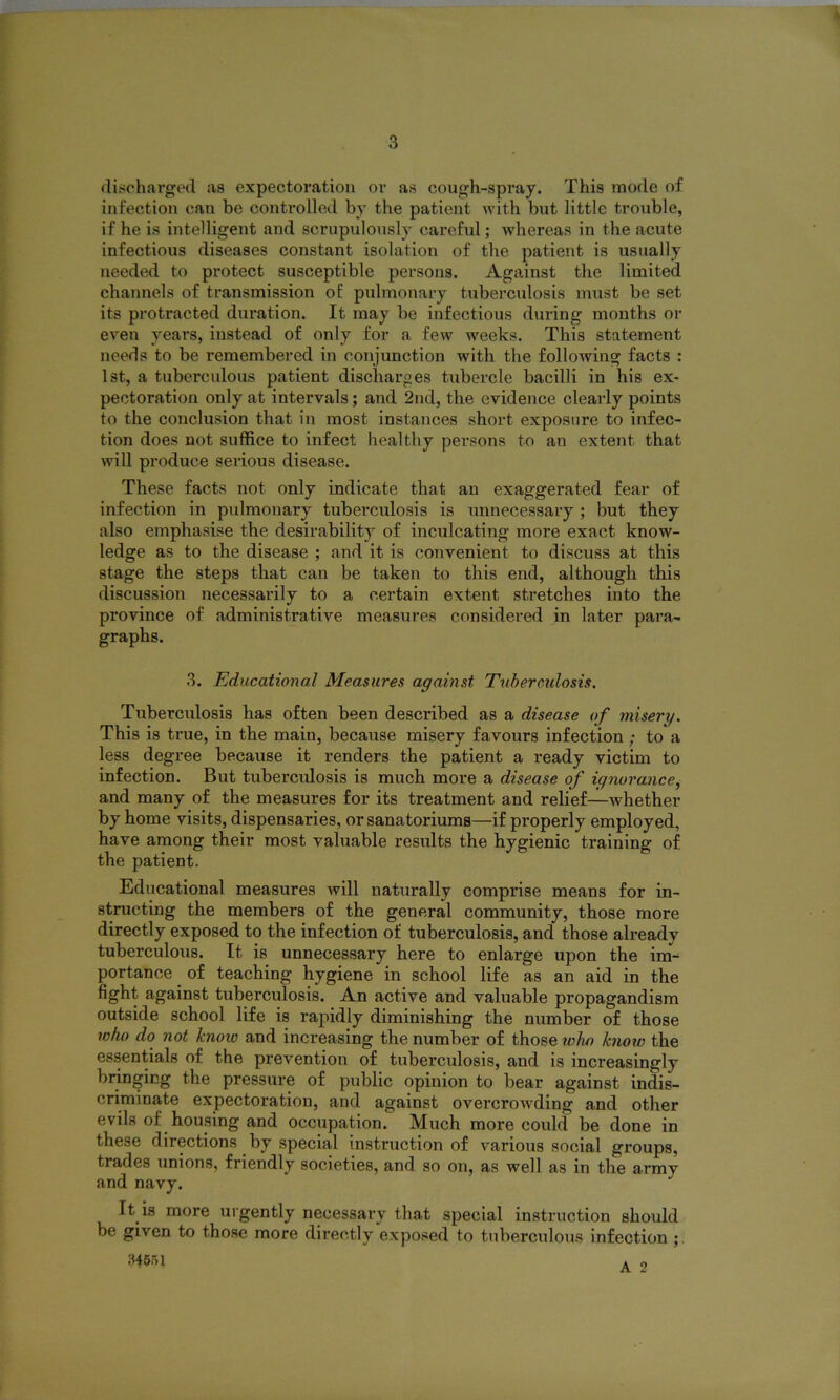 discharged as expectoration or as cough-spray. This mode of infection can be controlled by the patient with but little trouble, if he is intelligent and scrupulously careful; whereas in the acute infectious diseases constant isolation of the patient is usually needed to protect susceptible persons. Against the limited channels of transmission of pulmonary tuberculosis must be set its protracted duration. It may be infectious during months or even years, instead of only for a few weeks. This statement needs to be remembered in conjunction with the following facts : 1st, a tuberculous patient discharges tubercle bacilli in his ex- pectoration only at intervals; and 2nd, the evidence clearly points to the conclusion that in most instances short exposure to infec- tion does not suffice to infect healthy persons to an extent that will produce serious disease. These facts not only indicate that an exaggerated fear of infection in pulmonary tuberculosis is unnecessary ; but they also emphasise the desirability of inculcating more exact know- ledge as to the disease ; and it is convenient to discuss at this stage the steps that can be taken to this end, although this discussion necessarily to a certain extent stretches into the province of administrative measures considered in later para- graphs. 3. Educational Measures against Tuberculosis. Tuberculosis has often been described as a disease of misery. This is true, in the main, because misery favours infection ; to a less degree because it renders the patient a ready victim to infection. But tuberculosis is much more a disease of ignorance, and many of the measures for its treatment and relief—whether by home visits, dispensaries, orsanatoriums—if properly employed, have among their most valuable results the hygienic training of the patient. Educational measures will naturally comprise means for in- structing the members of the general community, those more directly exposed to the infection of tuberculosis, and those already tuberculous. It is unnecessary here to enlarge upon the im- portance of teaching hygiene in school life as an aid in the fight against tuberculosis. An active and valuable propagandism outside school life is rapidly diminishing the number of those who do not know and increasing the number of those wlw know the essentials of the prevention of tuberculosis, and is increasingly bringing the pressure of public opinion to bear against indis- criminate expectoration, and against overcrowding and other evils of housing and occupation. Much more could be done in these directions by special instruction of various social groups, trades unions, friendly societies, and so on, as well as in the army and navy. It is more urgently necessary that special instruction should be given to those more directly exposed to tuberculous infection ;