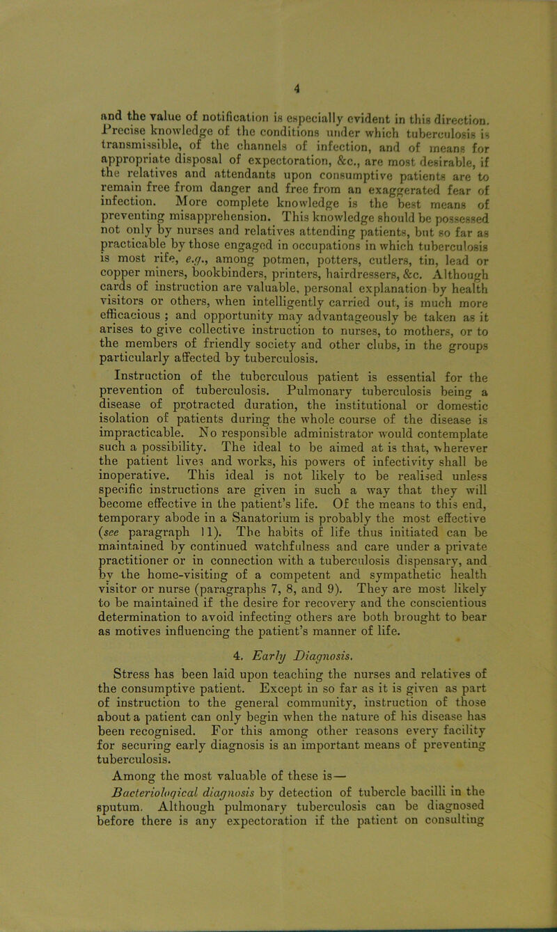 find the value of notification is especially evident in this direction. Precise knowledge of the conditions under which tuberculosis is transmissible, of the channels of infection, and of means for appropriate disposal of expectoration, &c., are most desirable, if the relatives and attendants upon consumptive patients are to remain free from danger and free from an exaggerated fear of infection. More complete knowledge is the best means of preventing misapprehension. This knowledge should be possessed not only by nurses and relatives attending patients, but so far as practicable by those engaged in occupations in which tuberculosis is most rife, e.g., among potmen, potters, cutlers, tin, lead or copper miners, bookbinders, printers, hairdressers, &c. Although cards of instruction are valuable, personal explanation by health visitors or others, when intelligently carried out, is much more efficacious ; and opportunity may advantageously be taken as it arises to give collective instruction to nurses, to mothers, or to the members of friendly society and other clubs, in the groups particularly affected by tuberculosis. Instruction of the tuberculous patient is essential for the prevention of tuberculosis. Pulmonary tuberculosis being a disease of pr.otracted duration, the institutional or domestic isolation of patients during the whole course of the disease is impracticable. No responsible administrator would contemplate such a possibility. The ideal to be aimed at is that, wherever the patient lives and works, his powers of infectivity shall be inoperative. This ideal is not likely to be realised unless specific instructions are given in such a wray that they will become effective in the patient’s life. Of the means to this end, temporary abode in a Sanatorium is probably the most effective (see paragraph 11). The habits of life thus initiated can be maintained by continued watchfulness and care under a private practitioner or in connection with a tuberculosis dispensary, and by the home-visiting of a competent and sympathetic health visitor or nurse (paragraphs 7, 8, and 9). They are most likely to be maintained if the desire for recovery and the conscientious determination to avoid infecting others are both brought to bear as motives influencing the patient’s manner of life. 4, Early Diagnosis. Stress has been laid upon teaching the nurses and relatives of the consumptive patient. Except in so far as it is given as part of instruction to the general community, instruction of those about a patient can only begin when the nature of his disease has been recognised. For this among other reasons every facility for securing early diagnosis is an important means of preventing tuberculosis. Among the most valuable of these is— Bacteriological diagnosis by detection of tubercle bacilli in the sputum. Although pulmonary tuberculosis can be diagnosed before there is any expectoration if the patient on consulting