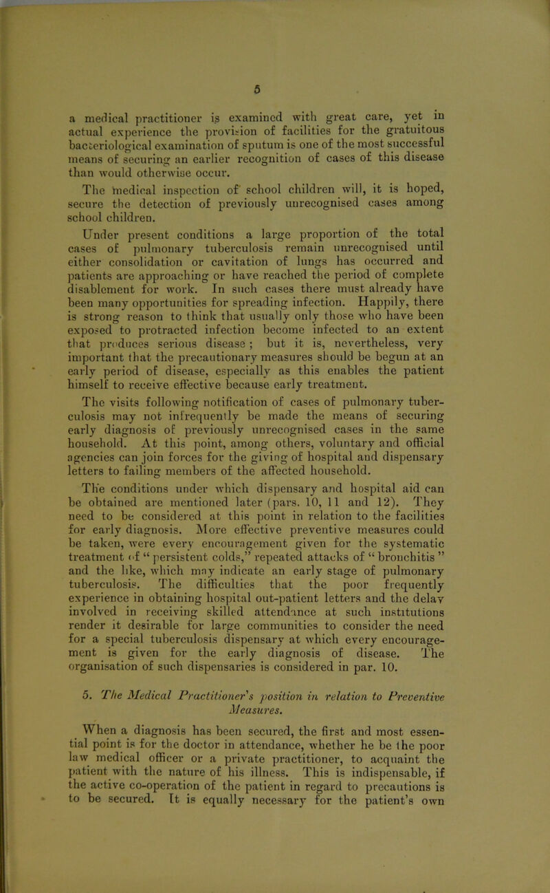 a medical practitioner is examined with great care, yet in actual experience the provision of facilities for the gratuitous bacteriological examination of sputum is one of the most successful means of securing an earlier recognition of cases of this disease than would otherwise occur. The medical inspection of' school children will, it is hoped, secure the detection of previously unrecognised cases among school children. Under present conditions a large proportion of the total cases of pulmonary tuberculosis remain unrecognised until either consolidation or cavitation of lungs has occurred and patients are approaching or have reached the period of complete disablement for work. In such cases there must already have been many opportunities for spreading infection. Happily, there is strong reason to think that usually only those who have been exposed to protracted infection become infected to an extent that produces serious disease ; but it is, nevertheless, very important that the precautionary measures should be begun at an early period of disease, especially as this enables the patient himself to receive effective because early treatment. The visits following notification of cases of pulmonary tuber- culosis may not infrequently be made the means of securing early diagnosis of previously unrecognised cases in the same household. At this point, among others, voluntary and official agencies can join forces for the giving of hospital and dispensary letters to failing members of the affected household. The conditions under which dispensary and hospital aid can be obtained are mentioned later (pars. 10, 11 and 12). They need to be considered at this point in relation to the facilities for early diagnosis. More effective preventive measures could be taken, were every encouragement given for the systematic treatment of “ persistent colds,” repeated attacks of “ bronchitis ” and the like, which may indicate an early stage of pulmonary tuberculosis. The difficulties that the poor frequently experience in obtaining hospital out-patient letters and the delay involved in receiving skilled attendance at such institutions render it desirable for large communities to consider the need for a special tuberculosis dispensary at which every encourage- ment is given for the early diagnosis of disease. The organisation of such dispensaries is considered in par. 10. 5. The Medical Practitioner s position in relation to Preventive Measures. When a diagnosis has been secured, the first and most essen- tial point is for the doctor in attendance, whether he be the poor law medical officer or a private practitioner, to acquaint the patient with the nature of his illness. This is indispensable, if the active co-operation of the patient in regard to precautions is to be secured. It is equally necessary for the patient’s own