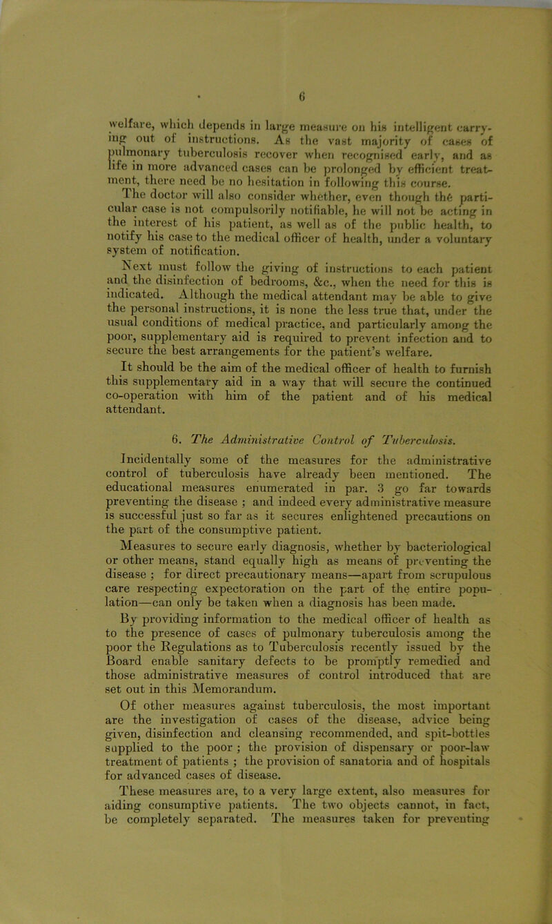 welfare, which depends in large measure on his intelligent carry- ing out of instructions. As the vast majority of cases of pulmonary tuberculosis recover when recognised early, and as life in more advanced cases can be prolonged by efficient treat- ment, there need be no hesitation in following this course. L he doctor will also consider whether, even though th6 parti- cular case is not compulsorily notifiable, he will not be acting in the interest of his patient, as well as of the public health, to notify his case to the medical officer of health, under a voluntary system of notification. Next must follow the giving of instructions to each patient and the disinfection of bedrooms, &c., when the need for this is indicated. Although the medical attendant may be able to give the personal instructions, it is none the less true that, under the usual conditions of medical practice, and particularly among the poor, supplementary aid is required to prevent infection and to secure the best arrangements for the patient’s welfare. It should be the aim of the medical officer of health to furnish this supplementary aid in a way that will secure the continued co-operation with him of the patient and of his medical attendant. 6. The Administrative Control of Tuberculosis. Incidentally some of the measures for the administrative control of tuberculosis have already been mentioned. The educational measures enumerated in par. 3 go far towards preventing the disease ; and indeed every administrative measure is successful just so far as it secui’es enlightened precautions on the part of the consumptive patient. Measures to secure early diagnosis, whether by bacteriological or other means, stand equally high as means of preventing the disease ; for direct precautionary means—apart from scrupulous care respecting expectoration on the part of the entire popu- lation—can only be taken when a diagnosis has been made. By providing information to the medical officer of health as to the presence of cases of pulmonary tuberculosis among the poor the Regulations as to Tuberculosis recently issued by the Board enable sanitary defects to be promptly remedied and those administrative measures of control introduced that are set out in this Memorandum. Of other measures against tuberculosis, the most important are the investigation of cases of the disease, advice being given, disinfection and cleansing recommended, and spit-bottles supplied to the poor ; the provision of dispensary or poor-law treatment of patients ; the provision of sanatoria and of hospitals for advanced cases of disease. These measures are, to a very large extent, also measures for aiding consumptive patients. The two objects cannot, in fact, be completely separated. The measures taken for preventing