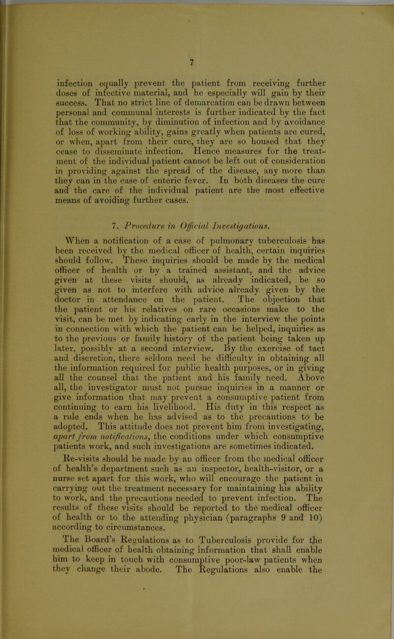 infection equally prevent the patient from receiving further doses of infective material, and he especially will gain by their success. That no strict line of demarcation can be drawn between personal and communal interests is further indicated by the fact that the community, by diminution of infection and by avoidance of loss of working ability, gains greatly when patients are cured, or when, apart from their cure, they are so housed that they cease to disseminate infection. Hence measures for the treat- ment of the individual patient cannot be left out of consideration in providing against the spread of the disease, any more than they can in the case of enteric fever. In both diseases the cure and the care of the individual patient are the most effective means of avoiding further cases. 7. Procedure in Official Investigations. When a notification of a case of pulmonary tuberculosis has been received by the medical officer of health, certain inquiries should follow. These inquiries should be made by the medical officer of health or by a trained assistant, and the advice given at these visits should, as already indicated, be so given as not to interfere with advice already given by the doctor in attendance on the patient. The objection that the patient or his relatives on rare occasions make to the visit, can be met by indicating early in the interview the points in connection with which the patient can be helped, inquiries as to the previous or family history of the patient being taken up later, possibly at a second interview. By the exercise of tact and discretion, there seldom need be difficulty in obtaining all the information required for public health purposes, or in giving all the counsel that the patient and his family need. Above all, the investigator must not pursue inquiries in a manner or give information that may prevent a consumptive patient from continuing to earn his livelihood. His duty in this respect as a rule ends when he has advised as to the precautions to be adopted. This attitude does not prevent him from investigating, apart from notifications, the conditions under which consumptive patients work, and such investigations are sometimes indicated. Re-visits should be made by an officer from the medical officer of health’s department such as an inspector, health-visitor, or a nurse set apart for this work, who will encourage the patient in carrying out the treatment necessary for maintaining his ability to work, and the precautions needed to prevent infection. The results of these visits should be reported to the medical officer of health or to the attending physician (paragraphs 9 and 10) according to circumstances. The Board’s Regulations as to Tuberculosis provide for tjie medical officer of health obtaining information that shall enable him to keep in touch with consumptive poor-law patients when they change their abode. The Regulations also enable the