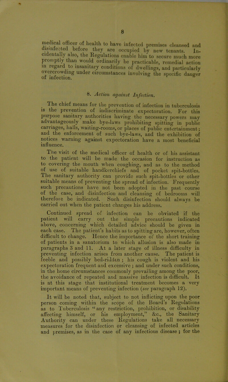 medical officer of health to have infected premises cleansed and disinfected before they are occupied by new tenants. In- cic entail) also, the Regulations enable him to secure much more promptly than would ordinarily be practicable, remedial action m legald to insanitary conditions of dwellings, and particularly overcrowding under circumstances involving the specific danger of infection. 1 6 8. Action against Infection. Ihe chief means for the prevention of infection in tuberculosis is the prevention of indiscriminate expectoration. For this purpose sanitary authorities having the necessary powers may advantageously make bye-laws prohibiting spitting in public carriages, halls, waiting-rooms,or places of public entertainment; and the enforcement of such bye-laws, and the exhibition of notices warning against expectoration have a most beneficial influence. The visit of the medical officer of health or of his assistant to the patient will be made the occasion for instruction as to covering the mouth when coughing, and as to the method of use of suitable handkerchiefs and of pocket spit-bottles. The sanitary authority can provide such spit-bottles or other suitable means of preventing the spread of infection. Frequently such precautions have not been adopted in the past course of the case, and disinfection and cleansing of bedrooms will therefore be indicated. Such disinfection should always be carried out when the patient changes his address. Continued spread of infection can be obviated if the patient will carry out the simple precautions indicated above, concerning which detailed advice should be given in each case. The patient’s habits as to spitting are, however, often difficult to change. Hence the importance of the short training of patients in a sanatorium to which allusion is also made in paragraphs 3 and 11. At a later stage of illness difficulty in preventing infection arises from another cause. The patient is feeble and possibly bed-ridden ; his cough is violent and his expectoration frequent and excessive ; and under such conditions, in the home circumstances commonly prevailing among the poor, the avoidance of repeated and massive infection is difficult. It is at this stage that institutional treatment becomes a very important means of preventing infection (see paragraph 12). It will be noted that, subject to not inflicting upon the poor person coming lvithin the scope of the Board’s Regulations as to Tuberculosis “any restriction, prohibition, or disability affecting himself, or his employment,” &c., the Sanitary Authority can under these Regulations take all necessary measures for the disinfection or cleansing of infected articles and premises, as in the case of any infectious disease ; for the