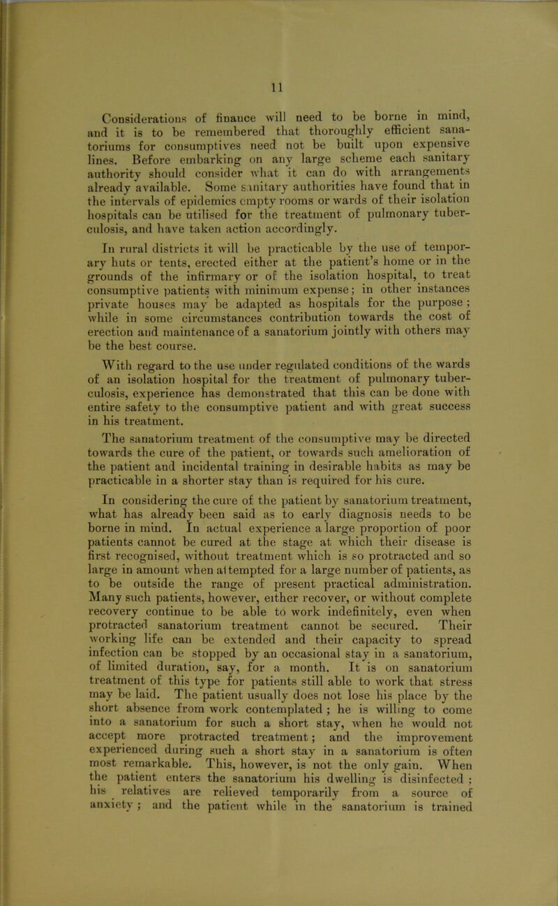 Considerations of finance will need to be borne in mind, and it is to be remembered that thoroughly efficient sana- toriums for consumptives need not be built upon expensive lines. Before embarking on any large scheme each sanitary authority should consider what it can do with arrangements already available. Some sanitary authorities have found that in the intervals of epidemics empty rooms or wards of their isolation hospitals can be utilised for the treatment of pulmonary tuber- culosis, and have taken action accordingly. In rural districts it will be practicable by the use of tempor- ary huts or tents, erected either at the patient’s home or in the grounds of the infirmary or of the isolation hospital, to treat consumptive patients with minimum expense; in other instances private houses may be adapted as hospitals for the purpose ; while in some circumstances contribution tow’ards the cost of erection and maintenance of a sanatorium jointly with others may be the best course. With regard to the use under regulated conditions of the wards of an isolation hospital for the treatment of pulmonary tuber- culosis, experience has demonstrated that this can be done with entire safety to the consumptive patient and with great success in his treatment. The sanatorium treatment of the consumptive may be directed towards the cure of the patient, or towards such amelioration of the patient and incidental training in desirable habits as may be practicable in a shorter stay than is required for his cure. In cousidering the cure of the patient by sanatorium treatment, what has already been said as to early diagnosis needs to be borne in mind. In actual experience a large proportion of poor patients cannot be cured at the stage at which their disease is first recognised, without treatment which is so protracted and so large in amount wrhen ai tempted for a large number of patients, as to be outside the range of present practical administration. Many such patients, however, either recover, or without complete recovery continue to be able to work indefinitely, even wheu protracted sanatorium treatment cannot be secured. Their working life can be extended and their capacity to spread infection can be stopped by an occasional stay in a sanatorium, of limited duration, say, for a month. It is on sanatorium treatment of this type for patients still able to work that stress may be laid. The patient usually does not lose his place by the short absence from work contemplated ; he is willing to come into a sanatorium for such a short stay, -when he would not accept more protracted treatment; and the improvement experienced during such a short stay in a sanatorium is often most remarkable. This, however, is not the only gain. When the patient enters the sanatorium his dwelling is disinfected : his relatives are relieved temporarily from a source of anxiety ; and the patient while in the sanatorium is trained