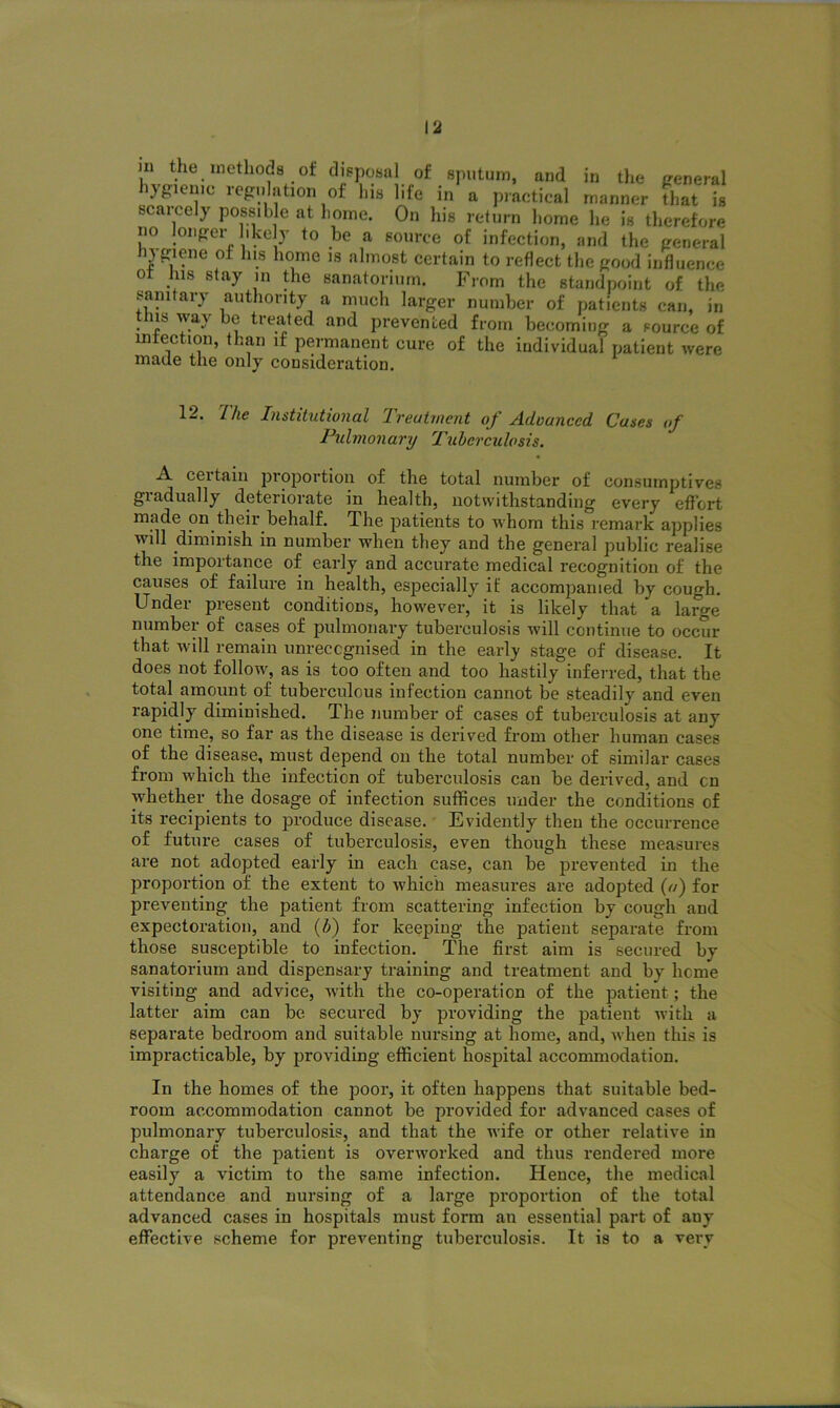 in the methods of disposal of sputum, and in the general hygienic regulation of Ins life in a practical manner tlrnt is scaicely possible at home. On his return home he is therefore no longer likely to be a source of infection, and the general Hygiene of his home is almost certain to reflect the good influence of his stay in the sanatorium. From the standpoint of the sanitary authority a much larger number of patients can, in tins way be treated and prevented from becoming a source of infection, than if permanent cure of the individual patient were made the only consideration. 12. The Institutional Treatment of Advanced Cases of Pulmonary Tuberculosis. .A. ceitain proportion of the total number of consumptives gradually deteriorate in health, notwithstanding every effort made on their behalf. The patients to whom this remark applies will diminish in number when they and the general public realise the importance of early and accurate medical recognition of the causes of failure in health, especially if accompanied by cough. Under present conditions, however, it is likely that a large number of cases of pulmonary tuberculosis will continue to occur that will remain unrecognised in the early stage of disease. It does not follow, as is too often and too hastily inferred, that the total amount of tuberculous infection cannot be steadily and even rapidly diminished. The number of cases of tuberculosis at any one time, so far as the disease is derived from other human cases of the disease, must depend on the total number of similar cases from which the infection of tuberculosis can be derived, and cn whether the dosage of infection suffices under the conditions of its recipients to produce disease. Evidently then the occurrence of future cases of tuberculosis, even though these measures are not adopted early in each case, can be prevented in the proportion of the extent to which measures are adopted (a) for preventing the patient from scattering infection by cough and expectoration, and (h) for keeping the patient separate from those susceptible to infection. The first aim is secured by sanatorium and dispensary training and treatment and by heme visiting and advice, with the co-operation of the patient; the latter aim can be secured by providing the patient with a separate bedroom and suitable nursing at home, and, when this is impracticable, by providing efficient hospital accommodation. In the homes of the poor, it often happens that suitable bed- room accommodation cannot be provided for advanced cases of pulmonary tuberculosis, and that the wife or other relative in charge of the patient is overworked and thus rendered more easily a victim to the same infection. Hence, the medical attendance and nursing of a large proportion of the total advanced cases in hospitals must form an essential part of auy effective scheme for preventing tuberculosis. It is to a very