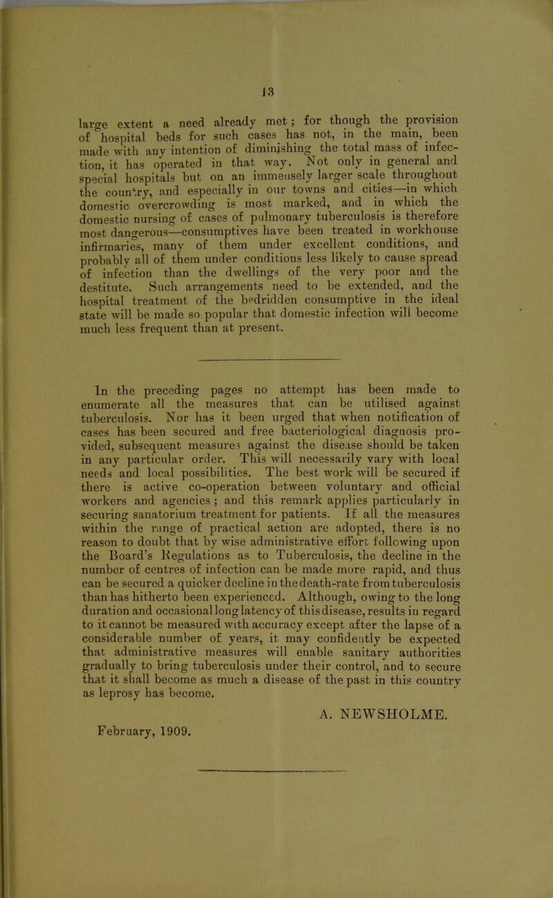 J3 large extent a need already met ; for though the provision of hospital beds for such cases has not, in the main, been made with any intention of diminishing the total mass of infec- tion, it has operated in that way. Not only in general and special hospitals hut on an immensely larger scale throughout the country, and especially in our towns and cities—in which domestic overcrowding is most marked, and in which the domestic nursing of cases of pulmonary tuberculosis is therefore most dangerous—consumptives have been treated in workhouse infirmaries, many of them under excellent conditions, and probably all of them under conditions less likely to cause spread of infection than the dwellings of the very poor and the destitute. Such arrangements need to be extended, and the hospital treatment of the bedridden consumptive in the ideal state will be made so popular that domestic infection will become much less frequent than at present. In the preceding pages no attempt has been made to enumerate all the measures that can be utilised against tuberculosis. Nor has it been urged that when notification of cases has been secured and free bacteriological diagnosis pro- vided, subsequent measures against the disease should be taken in any particular order. This will necessarily vary with local needs and local possibilities. The best work will be secured if there is active co-operation between voluntary and official workers and agencies ; and this remark applies particularly in securing sanatorium treatment for patients. If all the measures within the range of practical action are adopted, there is no reason to doubt that by wise administrative effort following upon the Board’s Regulations as to Tuberculosis, the decline in the number of centres of infection can be made more rapid, and thus can be secured a quicker decline iu the death-rate from tuberculosis than has hitherto been experienced. Although, owing to the long duration and occasional long latency of this disease, results in regard to it cannot be measured with accuracy except after the lapse of a considerable number of years, it may confidently be expected that administrative measures will enable sanitary authorities gradually to bring tuberculosis under their control, and to secure that it shall become as much a disease of the past in this country as leprosy has become. February, 1909. A. NEWSHOLME.