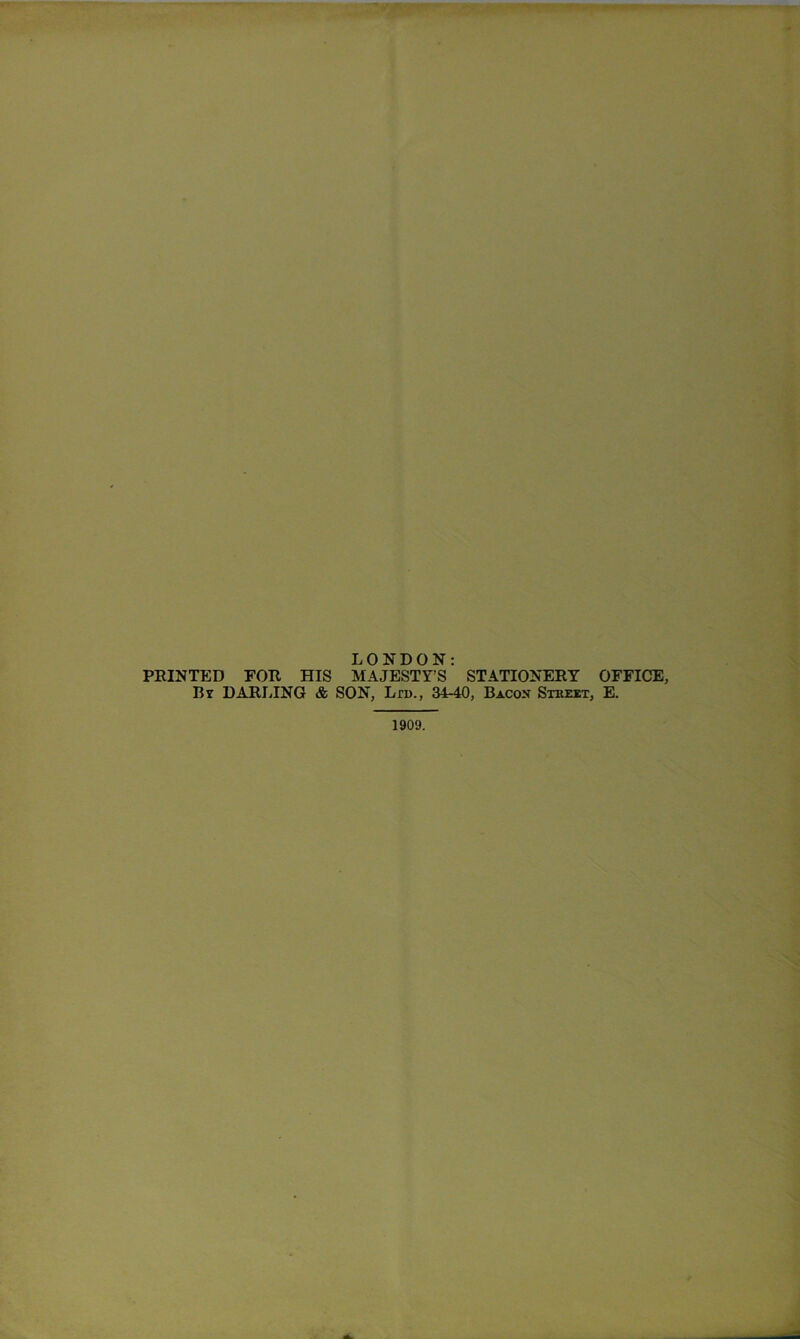 LONDON: PRINTED FOR HIS MAJESTY’S STATIONERY OFFICE, Bt DARLING & SON, Ltd., 3440, Bacon Stbeet, E. 1909.