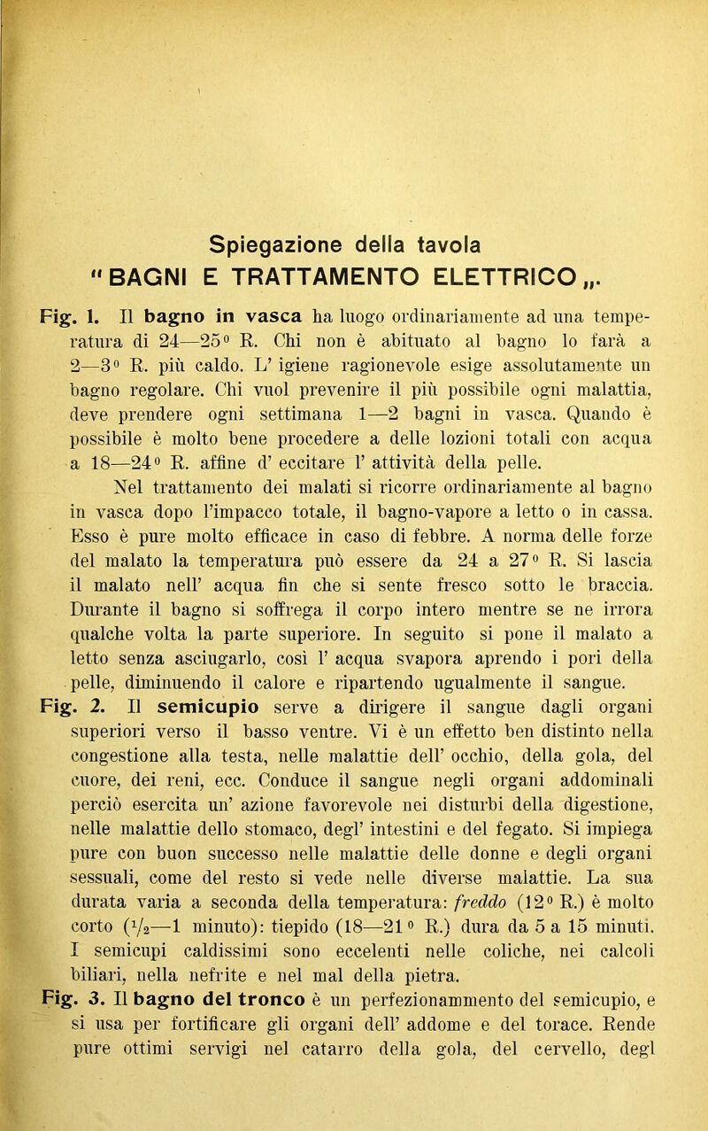 “BAGNI E TRATTAMENTO ELETTRICO „. Fig. 1. Il bagno in vasca ha luogo ordinariamente ad una tempe- ratura di 24—25° E. Chi non è abituato al bagno lo tara a 2—3° E. più caldo. L’ igiene ragionevole esige assolutamente un bagno regolare. Chi vuol prevenire il più possibile ogni malattia, deve prendere ogni settimana 1—2 bagni in vasca. Quando è possibile è molto bene procedere a delle lozioni totali con acqua a 18—24° E. affine d’ eccitare 1’ attività della pelle. Nel trattamento dei malati si ricorre ordinariamente al bagno in vasca dopo l’impacco totale, il bagno-vapore a letto o in cassa. Esso è pure molto efficace in caso di febbre. A norma delle forze del malato la temperatura può essere da 24 a 27° E. Si lascia il malato nell’ acqua fin che si sente fresco sotto le braccia. Durante il bagno si soffrega il corpo intero mentre se ne irrora qualche volta la parte superiore. In seguito si pone il malato a letto senza asciugarlo, così 1’ acqua svapora aprendo i pori della pelle, diminuendo il calore e ripartendo ugualmente il sangue. Fig. 2. Il semicupio serve a dirigere il sangue dagli organi superiori verso il basso ventre. Vi è un effetto ben distinto nella congestione alla testa, nelle malattie dell’ occhio, della gola, del cuore, dei reni, ecc. Conduce il sangue negli organi addominali perciò esercita un’ azione favorevole nei disturbi della digestione, nelle malattie dello stomaco, degl’ intestini e del fegato. Si impiega pure con buon successo nelle malattie delle donne e degli organi sessuali, come del resto si vede nelle diverse malattie. La sua durata varia a seconda della temperatura: freddo (12° E.) è molto corto (V2—1 minuto): tiepido (18—21° E.) dura da 5 a 15 minuti. I semicupi caldissimi sono eccelenti nelle coliche, nei calcoli biliari, nella nefrite e nel mal della pietra. Fig. 3. Il bagno del tronco è un perfezionammento del semicupio, e si usa per fortificare gli organi dell’ addome e del torace. Bende pure ottimi servigi nel catarro della gola, del cervello, degl