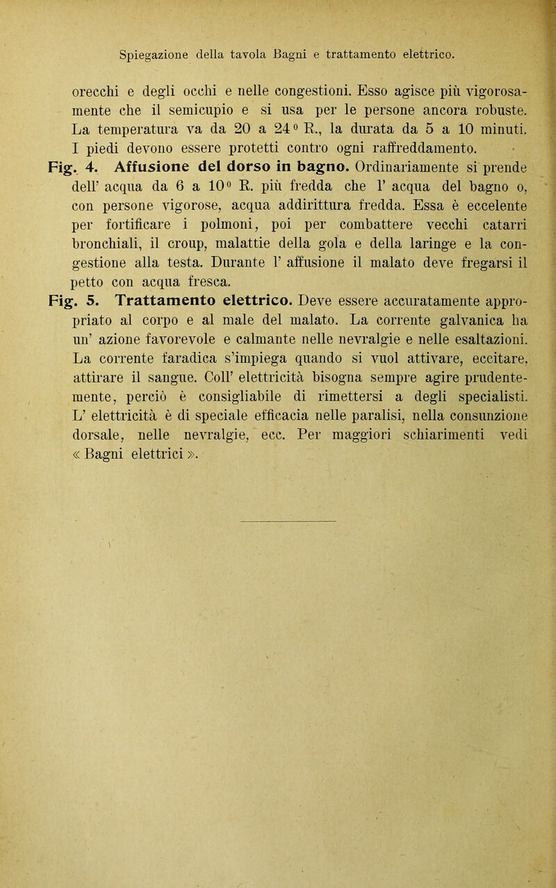 Spiegazione della tavola Bagni e trattamento elettrico. orecchi e degli occhi e nelle congestioni. Esso agisce più vigorosa- mente che il semicupio e si usa per le persone ancora robuste. La temperatura va da 20 a 240 R., la durata da 5 a 10 minuti. I piedi devono essere protetti contro ogni raffreddamento. Fig. 4. Affusione del dorso in bagno. Ordinariamente si prende dell’ acqua da 6 a 10° R. più fredda che 1’ acqua del bagno o, con persone vigorose, acqua addirittura fredda. Essa è eccelente per fortificare i polmoni, poi per combattere vecchi catarri bronchiali, il croup, malattie della gola e della laringe e la con- gestione alla testa. Durante 1’ affusione il malato deve fregarsi il petto con acqua fresca. Fig. 5. Trattamento elettrico. Deve essere accuratamente appro- priato al corpo e al male del malato. La corrente galvanica ha un’ azione favorevole e calmante nelle nevralgie e nelle esaltazioni. La corrente faradica s’impiega quando si vuol attivare, eccitare, attirare il sangue. Coll’ elettricità bisogna sempre agire prudente- mente, perciò è consigliabile di rimettersi a degli specialisti. L’ elettricità è di speciale efficacia nelle paralisi, nella consunzione dorsale, nelle nevralgie, ecc. Per maggiori schiarimenti vedi « Bagni elettrici ».