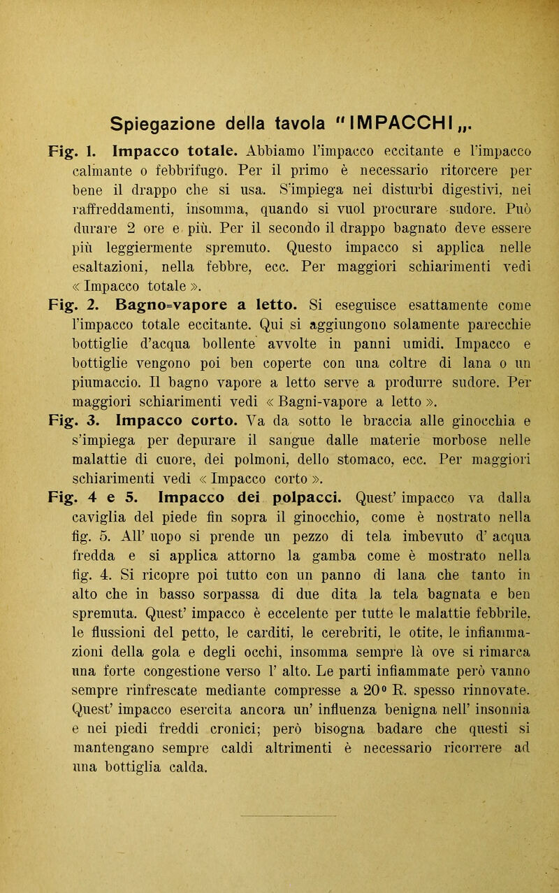 Spiegazione della tavola  IMPACCHI „. Fig. 1. Impacco totale. Abbiamo l’impacco eccitante e l’impacco calmante o febbrifugo. Per il primo è necessario ritorcere per bene il drappo che si usa. S’impiega nei disturbi digestivi, nei raffreddamenti, insomma, quando si vuol procurare sudore. Può durare 2 ore e più. Per il secondo il drappo bagnato deve essere più leggiermente spremuto. Questo impacco si applica nelle esaltazioni, nella febbre, ecc. Per maggiori schiarimenti vedi « Impacco totale ». Fig. 2. E>agno=vapore a letto. Si eseguisce esattamente come l’impacco totale eccitante. Qui si aggiungono solamente parecchie bottiglie d’acqua bollente avvolte in panni umidi. Impacco e bottiglie vengono poi ben coperte con una coltre di lana o un piumaccio. Il bagno vapore a letto serve a produrre sudore. Per maggiori schiarimenti vedi « Bagni-vapore a letto ». Fig. 3. Impacco corto. Va da sotto le braccia alle ginocchia e s’impiega per depurare il sangue dalle materie morbose nelle malattie di cuore, dei polmoni, dello stomaco, ecc. Per maggiori schiarimenti vedi « Impacco corto ». Fig. 4 e 5. Impacco dei polpacci. Quest’ impacco va dalla caviglia del piede fin sopra il ginocchio, come è nostrato nella fig. 5. All’ uopo si prende un pezzo di tela imbevuto d’ acqua fredda e si applica attorno la gamba come è mostrato nella fig. 4. Si ricopre poi tutto con un panno di lana che tanto in alto che in basso sorpassa di due dita la tela bagnata e ben spremuta. Quest’ impacco è eccelente per tutte le malattie febbrile, le flussioni del petto, le carditi, le cerebriti, le otite, le infiamma- zioni della gola e degli occhi, insomma sempre là ove si rimarca una forte congestione verso 1’ alto. Le parti infiammate però vanno sempre rinfrescate mediante compresse a 20° R. spesso rinnovate. Quest’ impacco esercita ancora un’ influenza benigna nell’ insonnia e nei piedi freddi cronici; però bisogna badare che questi si mantengano sempre caldi altrimenti è necessario ricorrere ad una bottiglia calda.