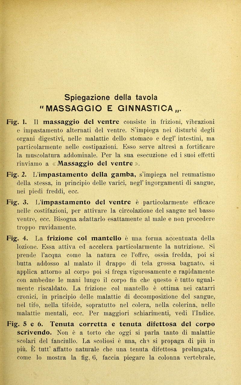 Spiegazione della tavola MASSAGGIO E GINNASTICA Fig. 1. Il massaggio dei ventre consiste in frizioni, vibrazioni e impastamento alternati del ventre. S’impiega nei disturbi degli organi digestivi, nelle malattie dello stomaco e degl’ intestini, ma particolarmente nelle costipazioni. Esso serve altresì a fortificare la muscolatura addominale. Per la sua esecuzione ed i suoi effetti rinviamo a « Massaggio del ventre ». Fig. 2. L'impastamento della gamba, s’impiega nel reumatismo della stessa, in principio delle varici, negl’ ingorgamenti di sangue, nei piedi freddi, ecc. Fig. 3. L’impastamento del ventre è particolarmente efficace nelle costifazioni, per attivare la circolazione del sangue nel basso ventre, ecc. Bisogna adattarlo esattamente al male e non procedere troppo ruvidamente. Fig. 4. La frizione col mantello è una forma accentuata della lozione. Essa attiva ed accelera particolarmente la nutrizione. >Si prende l’acqua come la natura ce l’offre, ossia fredda, poi si butta addosso al malato il drappo di tela grossa bagnato, si applica attorno al corpo poi si frega vigorosamente e rapidamente con ambedue le mani lungo il corpo fin che questo è tutto ugual- mente riscaldato. La frizione col mantello è ottima nei catarri cronici, in principio delle malattie di decomposizione del sangue, nel tifo, nella tifoide, sopratutto nel colera, nella colerina, nelle malattie mentali, ecc. Per maggiori schiarimenti, vedi l’Indice. Fig. 5 e 6. Tenuta corretta e tenuta difettosa del corpo scrivendo. Non è a torto che oggi si parla tanto di malattie scolari del fanciullo. La scoliosi è una, che si propaga di più in più. È tutt’ affatto naturale che una tenuta difettosa prolungata, come lo mostra la fig. 6, faccia piegare la colonna vertebrale,