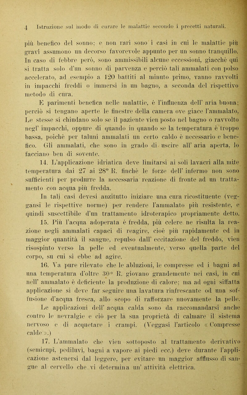 più benefico del sonno; e non rari sono i casi in cui le malattie più gravi assumono un decorso favorevole appunto per un sonno tranquillo. In caso di febbre però, sono ammissibili alcune eccessioni, giacché qui si tratta solo d’un sonno di parvenza e perciò tali ammalati con polso accelerato, ad esempio a 120 battiti al minuto primo, vanno ravvolti in impaccili freddi o immersi in un bagno, a seconda del rispettivo metodo di cura, E parimenti benefica nelle malattie, è l’influenza dell' aria buona; perciò si tengano aperte le finestre della camera ove giace ramnialato, Le stesse si chiudano solo se il paziente vien posto nel bagno o ravvolto negl’ impacchi, oppure di quando in quando se la temperatura è troppo bassa, poiché per taluni ammalati un certo caldo è necessario e bene- fico. (Ili ammalati, che sono in grado di uscire all’ aria aperta, lo facciano ben di sovente. 14. L’applicazione idriatica deve limitarsi ai soli lavacri alla mite temperatura dai 27 ai 28° B, finché le forze dell’ infermo non sono sufficienti per produrre la necessaria reazione di fronte ad un tratta- mento con acqua più fredda. In tali casi devesi anzitutto iniziare una cura ricostituente (veg- gansi le rispettive norme) per rendere l’ammalato più resistente, e quindi suscettibile d’un trattamento idroterapico propriamente detto. 15. Più l’acqua adoperata é fredda, più celere ne risulta la rea- zione negli ammalati capaci di reagire, cioè più rapidamente ed in maggior quantità il sangue, repulso dall’ eccitazione del freddo, vien risospinto verso la pelle ed eventualmente, verso quella parte del corpo, su cui si ebbe ad agire. 16. Va pure rilevato che le abluzioni, le compresse ed i bagni ad una temperatura d’oltre 30° B. giovano grandemente nei casi, in cui nell’ ammalato è deficiente la produzione di calore; ma ad ogni siffatta applicazione si deve far seguire una lavatura rinfrescante od una sof- fusione d’acqua fresca, allo scopo di rafforzare nuovamente la pelle. Le applicazioni dell’ acqua calda sono da raccomandarsi anche contro le nevralgie e ciò per la sua proprietà di calmare il sistema nervoso e di acquetare i crampi. (Leggasi l’articolo «Compresse calde ».) 17. L’ammalato che vien sottoposto ai trattamento derivativo (semicupi, pediluvi, bagni a vapore ai piedi ecc.) deve durante l’appli- cazione astenersi dal leggere, per evitare un maggior afflusso di san- gue al cervello che vi determina un’ attività elettrica.