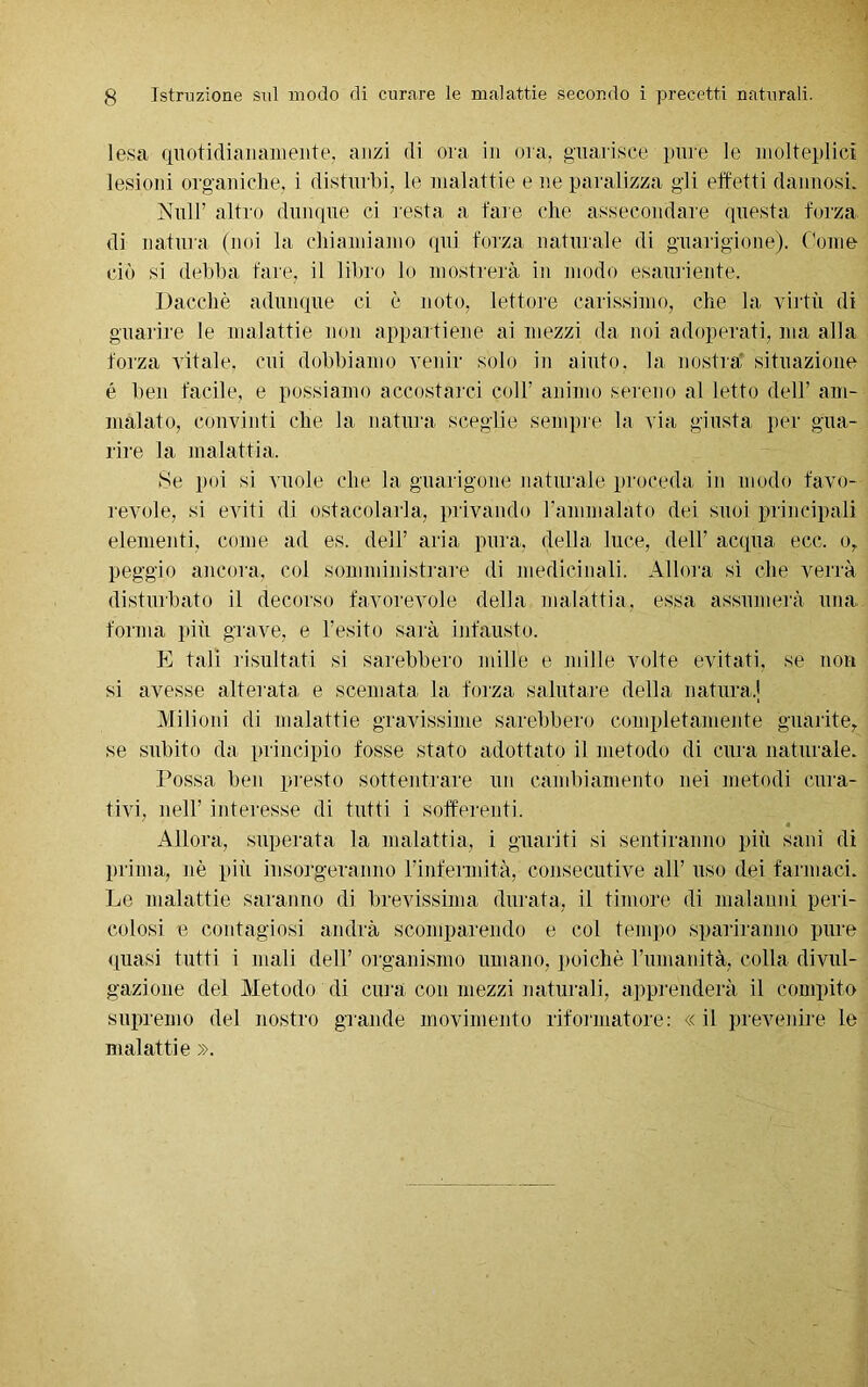 lesa quotidianamente, anzi di ora in ora, guarisce pure le molteplici lesioni organiche, i disturbi, le malattie e ne paralizza gli effetti dannosi. Nuli’ altro dunque ci resta a fare che assecondare questa forza di natura (noi la chiamiamo qui forza naturale di guarigione). Come ciò si debba fare, il libro lo mostrerà in modo esauriente. Dacché adunque ci è noto, lettore carissimo, che la virtù di guarire le malattie non appartiene ai mezzi da noi adoperati, ma alla forza vitale, cui dobbiamo venir solo in aiuto, la nostra situazione é ben facile, e possiamo accostarci coll’ animo sereno al letto dell’ am- malato, convinti che la natura sceglie sempre la via giusta per gua- rire la malattia. Se poi si vuole che la guarigone naturale proceda in modo favo- revole, si eviti di ostacolarla, privando ramnialato dei suoi principali elementi, come ad es. dell’ aria pura, della luce, dell’ acqua ecc. o, peggio ancora, col somministrare di medicinali. Allora sì che verrà disturbato il decorso favorevole della malattia, essa assumerà una forma più grave, e l’esito sarà infausto. E tali risultati si sarebbero mille e mille volte evitati, se non si avesse alterata e scemata la forza salutare della naturai Milioni di malattie gravissime sarebbero completamente guarite, se subito da principio fosse stato adottato il metodo di cura naturale. Possa ben presto sottentrare un cambiamento nei metodi cura- tivi, nell’ interesse di tutti i sofferenti. Allora, superata la malattia, i guariti si sentiranno più sani di prima, nè più insorgeranno l’infermità, consecutive all’ uso dei farmaci. Le malattie saranno di brevissima durata, il timore di malanni peri- colosi e contagiosi andrà scomparendo e col tempo spariranno pure quasi tutti i mali dell’ organismo umano, poiché l’umanità, colla divul- gazione del Metodo di cura con mezzi naturali, apprenderà il compito supremo del nostro grande movimento riformatore: «il prevenire le malattie ».