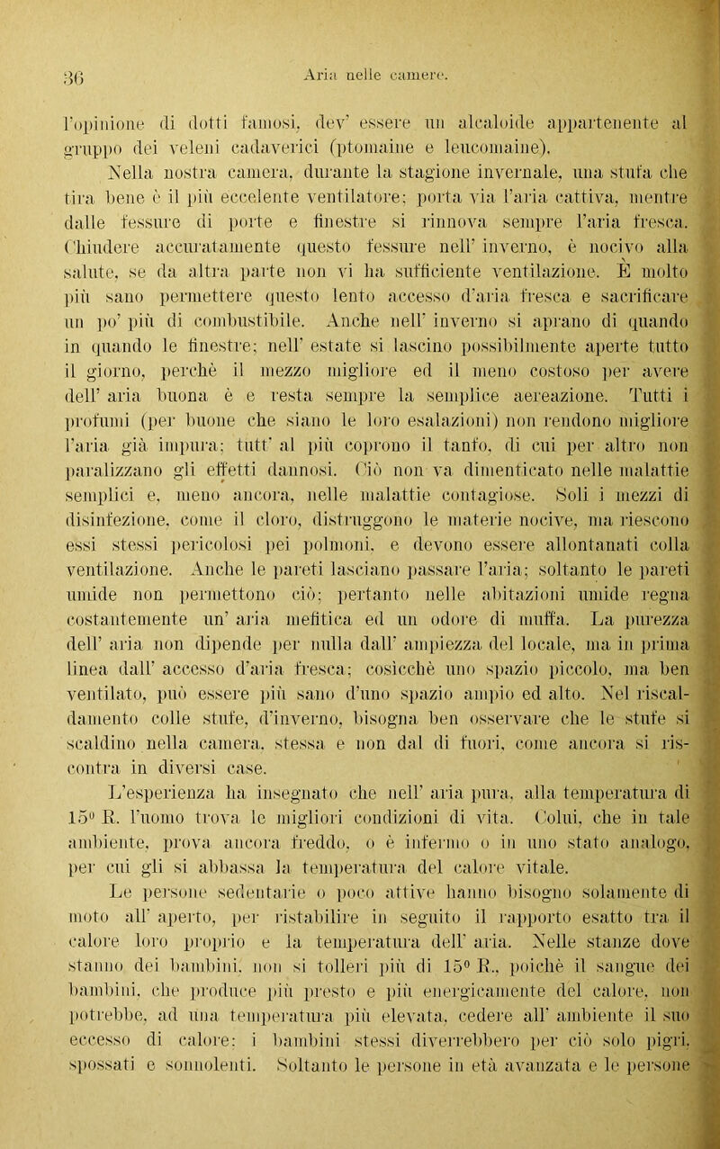 l’opinione di dotti famosi, dev’ essere un alcaloide appartenente al gruppo dei veleni cadaverici (ptomaine e leucomaine), Nella nostra camera, durante la stagione invernale, una stufa che tira bene è il più eccedente ventilatore; porta via l’aria cattiva, mentre dalle fessure di porte e finestre si rinnova sempre l’aria fresca. Chiudere accuratamente questo fessure nell’ inverno, è nocivo alla salute, se da altra parte non vi ha sufficiente ventilazione. È molto più sano permettere questo lento accesso d’aria, fresca e sacrificare un po’ più di combustibile. Anche nell’ inverno si aprano di quando in quando le finestre; nell' estate si lascino possibilmente aperte tutto il giorno, perchè il mezzo migliore ed il meno costoso per avere dell’ aria buona è e resta sempre la semplice aereazione. Tutti i profumi (per buone che siano le loro esalazioni) non rendono migliore l'aria già impura; tutf al più coprono il tanfo, di cui per altro non paralizzano gli effetti dannosi. Ciò non va dimenticato nelle malattie semplici e, meno ancora, nelle malattie contagiose. Soli i mezzi di disinfezione, come il cloro, distruggono le materie nocive, ma riescono essi stessi pericolosi pei polmoni, e devono essere allontanati colla ventilazione. Anche le pareti lasciano passare l’aria; soltanto le pareti umide non permettono ciò; pertanto nelle abitazioni umide regna costantemente un’ aria mefitica ed un odore di muffa. La purezza dell’ aria non dipende per nulla dall’ ampiezza del locale, ma in prima linea dall’ accesso d’aria fresca; cosicché uno spazio piccolo, ma ben ventilato, può essere più sano d’uno spazio ampio ed alto. Nel riscal- damento colle stufe, d’inverno, bisogna ben osservare che le stufe si scaldino nella camera, stessa e non dal di fuori, come ancora si ris- contra in diversi case. L’esperienza ha insegnato che nell’ aria pura, alla temperatura di 15 R. l’uomo trova le migliori condizioni di vita. Colui, che in tale ambiente, prova ancora freddo, o è infermo o in uno stato analogo, per cui gli si abbassa la temperatura del calore vitale. Le persone sedentarie o poco attive hanno bisogno solamente di moto all’ aperto, per ristabilire in seguito il rapporto esatto tra il calore loro proprio e la temperatura dell' aria. Nelle stanze dove stanno dei bambini, non si tolleri più di 15° E., poiché il sangue dei bambini, che produce più presto e più energicamente del calore, non potrebbe, ad una temperatura più elevata, cedere all’ ambiente il suo eccesso di calore; i bambini stessi diverrebbero per ciò solo pigri, spossati e sonnolenti. Soltanto le persone in età avanzata e le persone