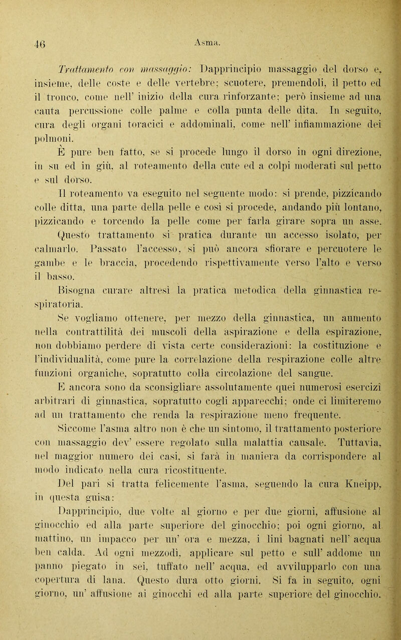 Trattamento con massaggio: Dapprincipio massaggio del dorso e, insieme, delle coste e delle vertebre; scuotere, premendoli, il petto ed il tronco, come nell’ inizio della cura rinforzante; però insieme ad una cauta percussione colle palme e colla punta delle dita. In seguito, cura degli organi toracici e addominali, come nell’ infiammazione dei polmoni. E pure ben fatto, se si procede lungo il dorso in ogni direzione, in su ed in giù. al rote amento della cute ed a colpi moderati sul petto e sul dorso. Il roteamento va eseguito nel seguente modo: si prende, pizzicando colle ditta, una parte della pelle e così si procede, andando più lontano, pizzicando e torcendo la pelle come per farla girare sopra un asse. Questo trattamento si pratica durante un accesso isolato, per calmarlo. Passato l’accesso, si può ancora sfiorare e percuotere le gambe e le braccia, procedendo rispettivamente verso l’alto e verso il basso. Bisogna curare altresì la pratica metodica della ginnastica re- spiratoria. Se vogliamo ottenere, per mezzo della ginnastica, un aumento nella contrattilità dei muscoli della aspirazione e della espirazione, non dobbiamo perdere di vista certe considerazioni : la costituzione e l’individualità, come pure la correlazione della respirazione colle altre funzioni organiche, sopratutto colla circolazione del sangue. E ancora sono da sconsigliare assolutamente quei numerosi esercizi arbitrari di ginnastica, sopratutto cogli apparecchi; onde ci limiteremo ad un trattamento che renda la respirazione meno frequente. Siccome l’asma altro non è che un sintomo, il trattamento posteriore con massaggio dev’ essere regolato sulla malattia causale. Tuttavia, nel maggior numero dei casi, si farà in maniera da corrispondere al modo indicato nella cura ricostituente. Del pari si tratta felicemente l’asina, seguendo la cura Kneipp, in questa guisa: Dapprincipio, due volte al giorno e per due giorni, allusione al ginocchio ed alla parte superiore del ginocchio; poi ogni giorno, al mattino, un impacco per un’ ora e mezza, i lini bagnati nell' acqua ben calda. Ad ogni mezzodì, applicare sul petto e sull’ addome un panno piegato in sei. tuffato nell’ acqua, ed avvilupparlo con una copertura di lana. Questo dura otto giorni. Si fa in seguito, ogni giorno, un’ allusione ai ginocchi ed alla parte superiore del ginocchio.