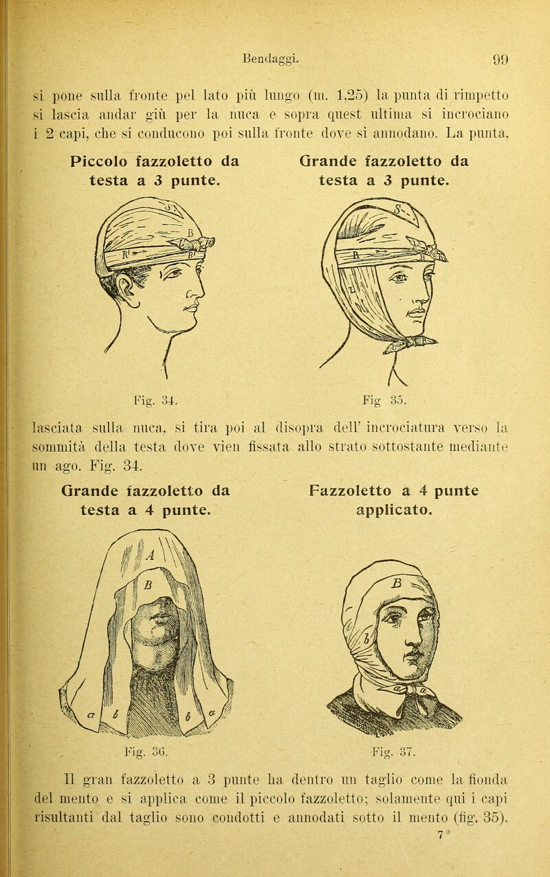 si pone sulla fronte pel lato più lungo (ni. 1.25) la punta di rimpetto si lascia andar giù per la nuca e sopra quest ultima si incrociano i 2 capi, che si conducono poi sulla fronte dove si annodano. La punta, Piccolo fazzoletto da testa a 3 punte. Grande fazzoletto da testa a 3 punte. Fig 35. lasciata sulla nuca, si tira poi al disopra dell’ incrociatura verso la sommità della testa dove vien fìssala allo strato sottostante mediante un ago. Fig. 34. Grande fazzoletto da testa a 4 punte. Fazzoletto a 4 punte applicato. Il gran fazzoletto a 3 punte ha dentro un taglio come la fionda del mento e si applica come il piccolo fazzoletto; solamente qui i capi risultanti dal taglio sono condotti e annodati sotto il mento (fig. 35). 7*