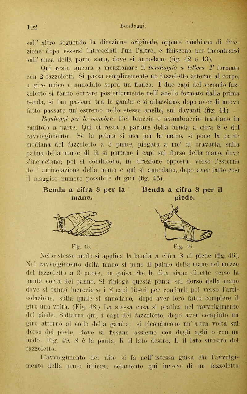 sull’ altro seguendo la direzione originale, oppure cambiano di dire- zione- dopo essersi intrecciati l’un l’altro, e finiscono per incontrarsi sull’ anca della parte sana, dove si annodano (fìg. 42 e 43). Qui resta ancora a menzionare il bendaggio a lettera T formato con 2 fazzoletti. Si passa semplicemente un fazzoletto attorno al corpo, a giro unico e annodato sopra un fianco. I due capi del secondo faz- zoletto si fanno entrare posteriormente nell’ anello formato dalla prima benda, si fan passare tra le gambe e si allacciano, dopo aver di nuovo fatto passare un’ estremo nello stesso anello, sul davanti (fig. 44). - Bendaggi per le membra: Del braccio e avambraccio trattiano in capitolo a parte. Qui ci resta a parlare della benda a cifra 8 e del ravvolgimento. Se la prima si usa per la mano, si pone la parte mediana del fazzoletto a 3 punte, piegato a ino’ di cravatta, sulla palma della mano; di là si portano i capi sul dorso della mano, dove s’incrociano; poi si conducono, in direzione opposta, verso l’esterno dell’ articolazione della mano e qui si annodano,.dopo aver fatto così il maggior numero possibile di giri (fig. 45). Benda a cifra 8 per la Benda a cifra 8 per il mano. piede. Fig. 45. Fig. 40. Nello stesso modo si applica la benda a cifra 8 al piede (fig. 46). Nel ravvolgimento della mano si pone il palmo della mano nel mezzo del fazzoletto a 3 punte, in guisa cfie le dita siano dirette verso la punta corta del panno. Si ripiega questa punta sul dorso della mano dove si fanno incrociare i 2 capi liberi per condurli poi verso l’arti- colazione, sulla quale si annodano, dopo aver loro fatto compiere il giro una volta. (Fig. 48.) La stessa cosa si pratica nel ravvolgimento del piede. Soltanto qui, i capi del fazzoletto, dopo aver compiuto un giro attorno al collo della gamba, si riconducono un’ altra volta sul dorso del piede, dove si fissano assieme con degli aghi o con un nodo. Fig. 49. S è la punta. E il lato destro, L il lato sinistro del fazzoletto. L’avvolgimento del dito si fa nell’ istessa guisa che l’avvolgi- mento della mano intiera; solamente qui invece di un fazzoletto