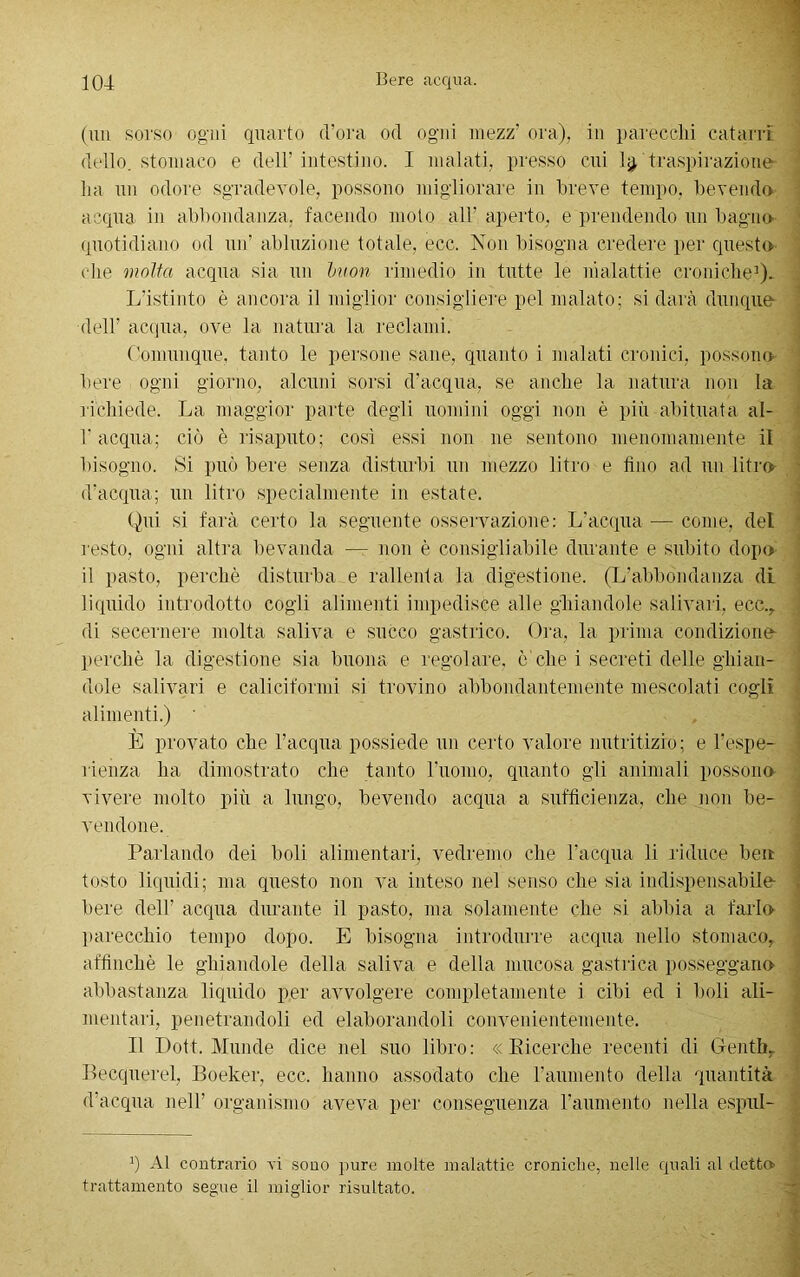 (un sorso ogni quarto d’ora od ogni mezz’ ora), in parecchi catarri dello, stomaco e dell’ intestino. I inalati, presso cui 1$ traspirazione ha un odore sgradevole, possono migliorare in breve tempo, bevendo acqua in abbondanza, facendo moto all’ aperto, e prendendo un bagno quotidiano od un’ abluzione totale, ecc. Non bisogna credere per questo che molta acqua sia un buon rimedio in tutte le malattie croniche1). L’istinto è ancora il miglior consigliere pel malato; si darà dunque dell’ acqua, ove la natura la reclami. Comunque, tanto le persone sane, quanto i malati cronici, possono bere ogni giorno, alcuni sorsi d’acqua, se anche la natura non la richiede. La maggior parte degli uomini oggi non è più abituata al- l’acqua; ciò è risaputo; così essi non ne sentono menomamente il bisogno. Si può bere senza disturbi un mezzo litro e fino ad un litro d’acqua; un litro specialmente in estate. Qui si farà certo la seguente osservazione: L’acqua — come, del resto, ogni altra bevanda — non è consigliabile durante e subito dopo il pasto, perchè disturba e rallenta la digestione. (L’abbondanza di liquido introdotto cogli alimenti impedisce alle ghiandole salivari. ecc., di secernere molta saliva e succo gastrico. Ora, la prima condiziono perchè la digestione sia buona e regolare, ò che i secreti delle ghian- dole salivari e cali riformi si trovino abbondantemente mescolati cogli alimenti.) ' È provato che l’acqua possiede un certo valore nutritizio; e l'espe- rienza ha dimostrato che tanto l’uomo, quanto gli animali possono vivere molto più a lungo, bevendo acqua a sufficienza, che non be- vendone. Parlando dei boli alimentari, vedremo che l’acqua li riduce ben tosto liquidi; ma questo non va inteso nel senso che sia indispensabile- bere dell’ acqua durante il pasto, ma solamente che si abbia a farlo parecchio tempo dopo. E bisogna introdurre acqua nello stomaco, affinchè le ghiandole della saliva e della mucosa gastrica posseggano abbastanza liquido per avvolgere completamente i cibi ed i boli ali- mentali. penetrandoli ed elaborandoli convenientemente. Il Dott. Munde dice nel suo libro: « Eicerche recenti di Genth. Becquerel, Boeker, ecc. hanno assodato che l’aumento della quantità d’acqua nell’ organismo aveva per conseguenza l’aumento nella espul- J) Al contrario vi sono pure molte malattie croniche, nelle quali al detto trattamento segue il miglior risultato.